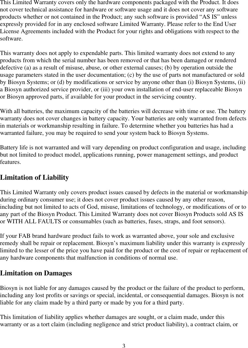  3This Limited Warranty covers only the hardware components packaged with the Product. It does not cover technical assistance for hardware or software usage and it does not cover any software products whether or not contained in the Product; any such software is provided &ldquo;AS IS&rdquo; unless expressly provided for in any enclosed software Limited Warranty. Please refer to the End User License Agreements included with the Product for your rights and obligations with respect to the software.  This warranty does not apply to expendable parts. This limited warranty does not extend to any products from which the serial number has been removed or that has been damaged or rendered defective (a) as a result of misuse, abuse, or other external causes; (b) by operation outside the usage parameters stated in the user documentation; (c) by the use of parts not manufactured or sold by Biosyn Systems; or (d) by modifications or service by anyone other than (i) Biosyn Systems, (ii) a Biosyn authorized service provider, or (iii) your own installation of end-user replaceable Biosyn or Biosyn approved parts, if available for your product in the servicing country.  With all batteries, the maximum capacity of the batteries will decrease with time or use. The battery warranty does not cover changes in battery capacity. Your batteries are only warranted from defects in materials or workmanship resulting in failure. To determine whether you batteries has had a warranted failure, you may be required to send your system back to Biosyn Systems.   Battery life is not warranted and will vary depending on product configuration and usage, including but not limited to product model, applications running, power management settings, and product features.  Limitation of Liability  This Limited Warranty only covers product issues caused by defects in the material or workmanship during ordinary consumer use; it does not cover product issues caused by any other reason, including but not limited to acts of God, misuse, limitations of technology, or modifications of or to any part of the Biosyn Product. This Limited Warranty does not cover Biosyn Products sold AS IS or WITH ALL FAULTS or consumables (such as batteries, fuses, straps, and foot sensors).  If your FAB brand hardware product fails to work as warranted above, your sole and exclusive remedy shall be repair or replacement. Biosyn&rsquo;s maximum liability under this warranty is expressly limited to the lesser of the price you have paid for the product or the cost of repair or replacement of any hardware components that malfunction in conditions of normal use.  Limitation on Damages  Biosyn is not liable for any damages caused by the product or the failure of the product to perform, including any lost profits or savings or special, incidental, or consequential damages. Biosyn is not liable for any claim made by a third party or made by you for a third party.  This limitation of liability applies whether damages are sought, or a claim made, under this warranty or as a tort claim (including negligence and strict product liability), a contract claim, or 