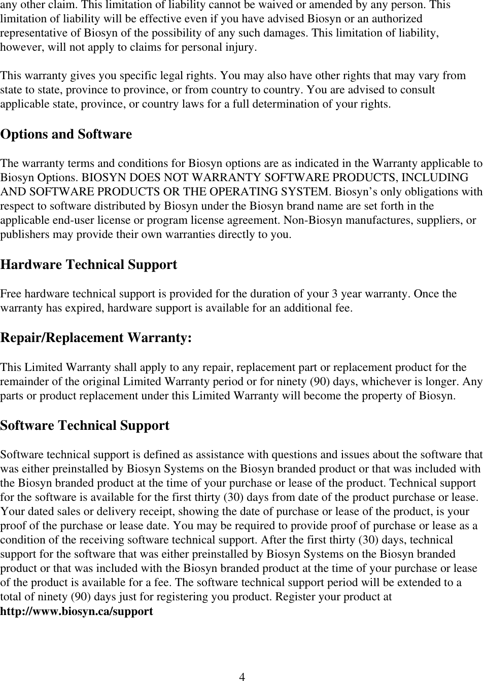  4any other claim. This limitation of liability cannot be waived or amended by any person. This limitation of liability will be effective even if you have advised Biosyn or an authorized representative of Biosyn of the possibility of any such damages. This limitation of liability, however, will not apply to claims for personal injury.  This warranty gives you specific legal rights. You may also have other rights that may vary from state to state, province to province, or from country to country. You are advised to consult applicable state, province, or country laws for a full determination of your rights.  Options and Software  The warranty terms and conditions for Biosyn options are as indicated in the Warranty applicable to Biosyn Options. BIOSYN DOES NOT WARRANTY SOFTWARE PRODUCTS, INCLUDING AND SOFTWARE PRODUCTS OR THE OPERATING SYSTEM. Biosyn&rsquo;s only obligations with respect to software distributed by Biosyn under the Biosyn brand name are set forth in the applicable end-user license or program license agreement. Non-Biosyn manufactures, suppliers, or publishers may provide their own warranties directly to you.  Hardware Technical Support  Free hardware technical support is provided for the duration of your 3 year warranty. Once the warranty has expired, hardware support is available for an additional fee.  Repair/Replacement Warranty:   This Limited Warranty shall apply to any repair, replacement part or replacement product for the remainder of the original Limited Warranty period or for ninety (90) days, whichever is longer. Any parts or product replacement under this Limited Warranty will become the property of Biosyn.  Software Technical Support   Software technical support is defined as assistance with questions and issues about the software that was either preinstalled by Biosyn Systems on the Biosyn branded product or that was included with the Biosyn branded product at the time of your purchase or lease of the product. Technical support for the software is available for the first thirty (30) days from date of the product purchase or lease. Your dated sales or delivery receipt, showing the date of purchase or lease of the product, is your proof of the purchase or lease date. You may be required to provide proof of purchase or lease as a condition of the receiving software technical support. After the first thirty (30) days, technical support for the software that was either preinstalled by Biosyn Systems on the Biosyn branded product or that was included with the Biosyn branded product at the time of your purchase or lease of the product is available for a fee. The software technical support period will be extended to a total of ninety (90) days just for registering you product. Register your product at http://www.biosyn.ca/support  