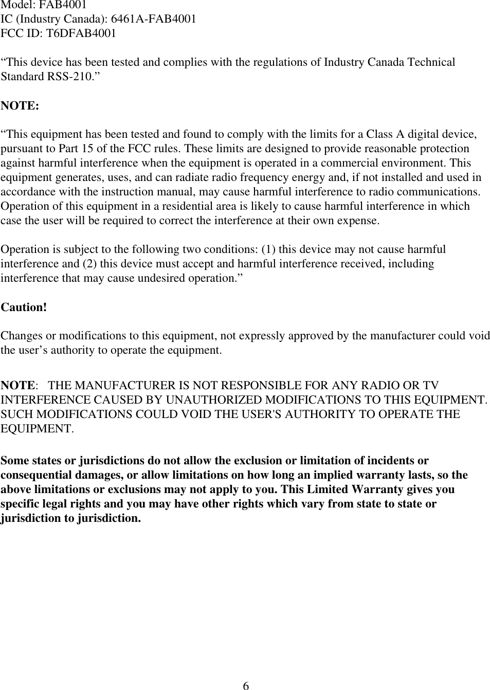  6Model: FAB4001 IC (Industry Canada): 6461A-FAB4001 FCC ID: T6DFAB4001  &ldquo;This device has been tested and complies with the regulations of Industry Canada Technical Standard RSS-210.&rdquo;  NOTE:   &ldquo;This equipment has been tested and found to comply with the limits for a Class A digital device, pursuant to Part 15 of the FCC rules. These limits are designed to provide reasonable protection against harmful interference when the equipment is operated in a commercial environment. This equipment generates, uses, and can radiate radio frequency energy and, if not installed and used in accordance with the instruction manual, may cause harmful interference to radio communications. Operation of this equipment in a residential area is likely to cause harmful interference in which case the user will be required to correct the interference at their own expense.   Operation is subject to the following two conditions: (1) this device may not cause harmful interference and (2) this device must accept and harmful interference received, including interference that may cause undesired operation.&rdquo;  Caution!  Changes or modifications to this equipment, not expressly approved by the manufacturer could void the user&rsquo;s authority to operate the equipment.  NOTE:   THE MANUFACTURER IS NOT RESPONSIBLE FOR ANY RADIO OR TV INTERFERENCE CAUSED BY UNAUTHORIZED MODIFICATIONS TO THIS EQUIPMENT.   SUCH MODIFICATIONS COULD VOID THE USER'S AUTHORITY TO OPERATE THE EQUIPMENT.  Some states or jurisdictions do not allow the exclusion or limitation of incidents or consequential damages, or allow limitations on how long an implied warranty lasts, so the above limitations or exclusions may not apply to you. This Limited Warranty gives you specific legal rights and you may have other rights which vary from state to state or jurisdiction to jurisdiction.  