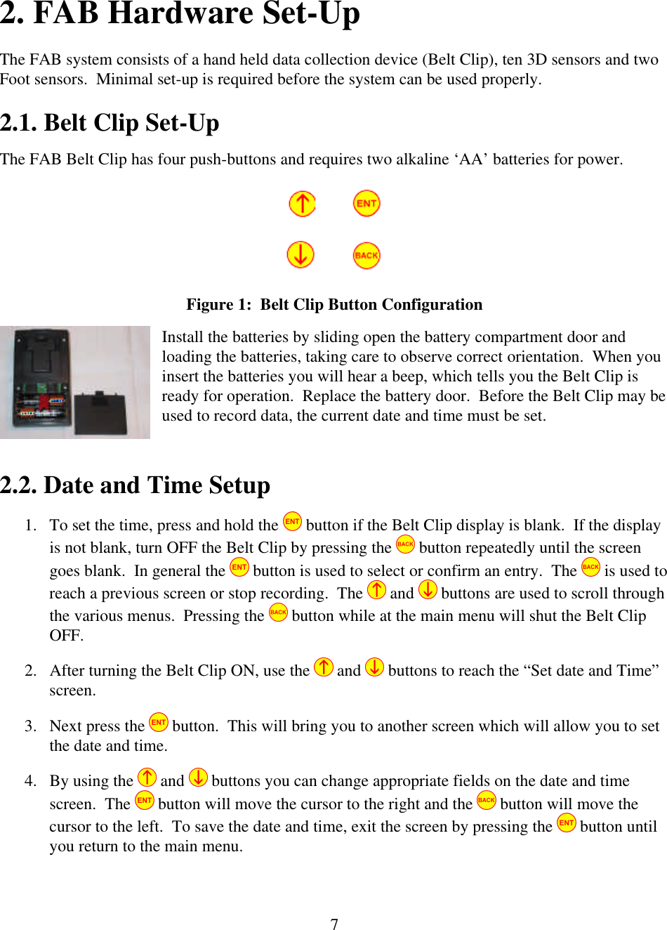  72. FAB Hardware Set-Up The FAB system consists of a hand held data collection device (Belt Clip), ten 3D sensors and two Foot sensors.  Minimal set-up is required before the system can be used properly. 2.1. Belt Clip Set-Up The FAB Belt Clip has four push-buttons and requires two alkaline &lsquo;AA&rsquo; batteries for power.  Figure 1:  Belt Clip Button Configuration Install the batteries by sliding open the battery compartment door and loading the batteries, taking care to observe correct orientation.  When you insert the batteries you will hear a beep, which tells you the Belt Clip is ready for operation.  Replace the battery door.  Before the Belt Clip may be used to record data, the current date and time must be set.    2.2. Date and Time Setup 1. To set the time, press and hold the   button if the Belt Clip display is blank.  If the display is not blank, turn OFF the Belt Clip by pressing the   button repeatedly until the screen goes blank.  In general the   button is used to select or confirm an entry.  The   is used to reach a previous screen or stop recording.  The   and   buttons are used to scroll through the various menus.  Pressing the   button while at the main menu will shut the Belt Clip OFF.       2. After turning the Belt Clip ON, use the   and   buttons to reach the &ldquo;Set date and Time&rdquo; screen.   3. Next press the   button.  This will bring you to another screen which will allow you to set the date and time. 4. By using the   and   buttons you can change appropriate fields on the date and time screen.  The   button will move the cursor to the right and the   button will move the cursor to the left.  To save the date and time, exit the screen by pressing the   button until you return to the main menu.  