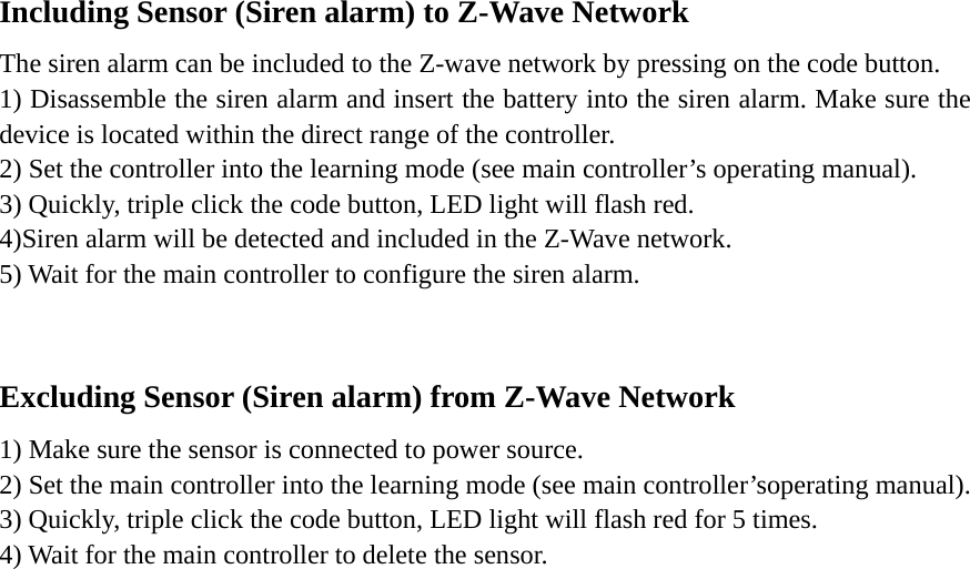 Including Sensor (Siren alarm) to Z-Wave Network The siren alarm can be included to the Z-wave network by pressing on the code button. 1) Disassemble the siren alarm and insert the battery into the siren alarm. Make sure the device is located within the direct range of the controller.   2) Set the controller into the learning mode (see main controller’s operating manual). 3) Quickly, triple click the code button, LED light will flash red. 4)Siren alarm will be detected and included in the Z-Wave network. 5) Wait for the main controller to configure the siren alarm.  Excluding Sensor (Siren alarm) from Z-Wave Network 1) Make sure the sensor is connected to power source. 2) Set the main controller into the learning mode (see main controller’soperating manual). 3) Quickly, triple click the code button, LED light will flash red for 5 times. 4) Wait for the main controller to delete the sensor.       