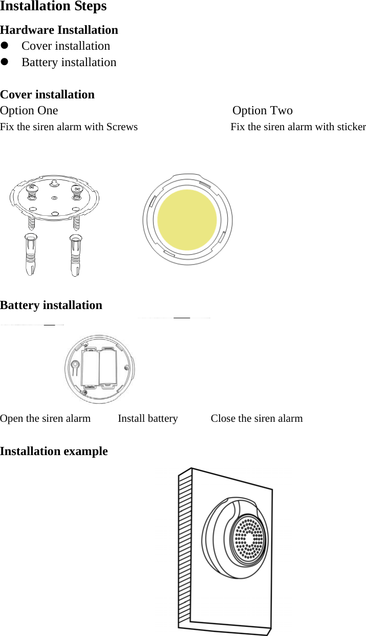Installation Steps Hardware Installation  Cover installation  Battery installation  Cover installation Option One                            Option Two Fix the siren alarm with Screws                 Fix the siren alarm with sticker   Battery installation  Open the siren alarm     Install battery      Close the siren alarm  Installation example  