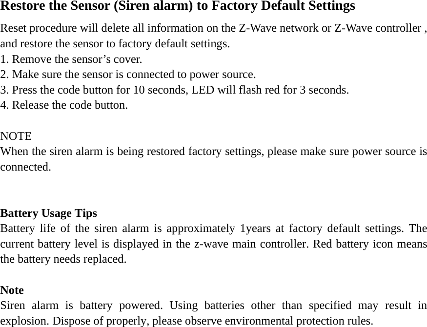 Restore the Sensor (Siren alarm) to Factory Default Settings Reset procedure will delete all information on the Z-Wave network or Z-Wave controller , and restore the sensor to factory default settings. 1. Remove the sensor’s cover. 2. Make sure the sensor is connected to power source. 3. Press the code button for 10 seconds, LED will flash red for 3 seconds. 4. Release the code button.  NOTE When the siren alarm is being restored factory settings, please make sure power source is connected.    Battery Usage Tips Battery life of the siren alarm is approximately 1years at factory default settings. The current battery level is displayed in the z-wave main controller. Red battery icon means the battery needs replaced.    Note Siren alarm is battery powered. Using batteries other than specified may result in explosion. Dispose of properly, please observe environmental protection rules. 