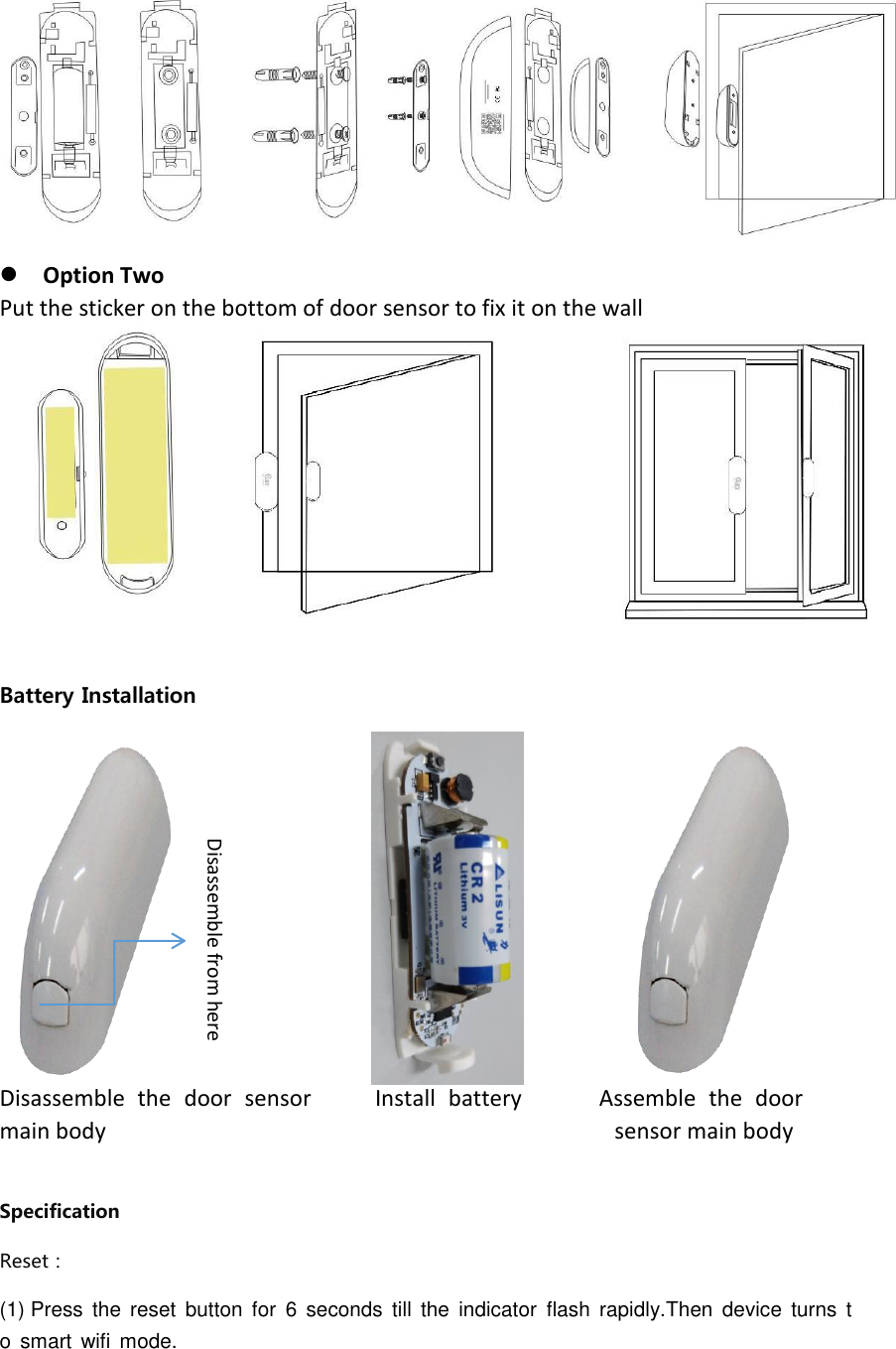   Option Two Put the sticker on the bottom of door sensor to fix it on the wall  Battery Installation              Disassemble  the  door  sensor          Install  battery            Assemble  the  door                main body                                          sensor main body                                                        Specification Reset：                                                                                                                                                                                                                               (1) Press  the  reset  button  for  6  seconds  till  the  indicator  flash  rapidly.Then  device  turns  to  smart  wifi  mode. Disassemble from here  