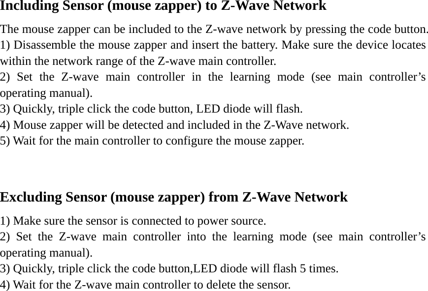 Including Sensor (mouse zapper) to Z-Wave Network The mouse zapper can be included to the Z-wave network by pressing the code button. 1) Disassemble the mouse zapper and insert the battery. Make sure the device locates within the network range of the Z-wave main controller.   2) Set the Z-wave main controller in the learning mode (see main controller’s operating manual). 3) Quickly, triple click the code button, LED diode will flash. 4) Mouse zapper will be detected and included in the Z-Wave network. 5) Wait for the main controller to configure the mouse zapper.  Excluding Sensor (mouse zapper) from Z-Wave Network 1) Make sure the sensor is connected to power source. 2) Set the Z-wave main controller into the learning mode (see main controller’s operating manual). 3) Quickly, triple click the code button,LED diode will flash 5 times. 4) Wait for the Z-wave main controller to delete the sensor.                         