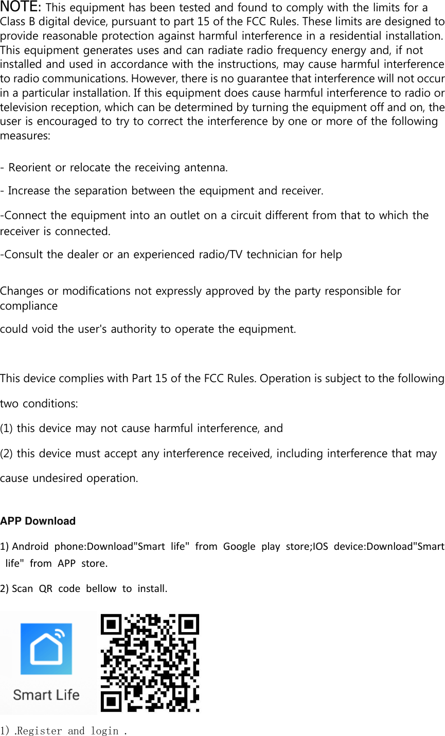 NOTE: This equipment has been tested and found to comply with the limits for a Class B digital device, pursuant to part 15 of the FCC Rules. These limits are designed to provide reasonable protection against harmful interference in a residential installation. This equipment generates uses and can radiate radio frequency energy and, if not installed and used in accordance with the instructions, may cause harmful interference to radio communications. However, there is no guarantee that interference will not occur in a particular installation. If this equipment does cause harmful interference to radio or television reception, which can be determined by turning the equipment off and on, the user is encouraged to try to correct the interference by one or more of the following measures:  - Reorient or relocate the receiving antenna. - Increase the separation between the equipment and receiver. -Connect the equipment into an outlet on a circuit different from that to which the receiver is connected. -Consult the dealer or an experienced radio/TV technician for help  Changes or modifications not expressly approved by the party responsible for compliance could void the user&apos;s authority to operate the equipment.  This device complies with Part 15 of the FCC Rules. Operation is subject to the following two conditions: (1) this device may not cause harmful interference, and (2) this device must accept any interference received, including interference that may cause undesired operation.  APP Download   1) Android  phone:Download&quot;Smart  life&quot;  from  Google  play  store;IOS  device:Download&quot;Smart  life&quot;  from  APP  store. 2) Scan  QR  code  bellow  to  install.  1) .Register and login . 