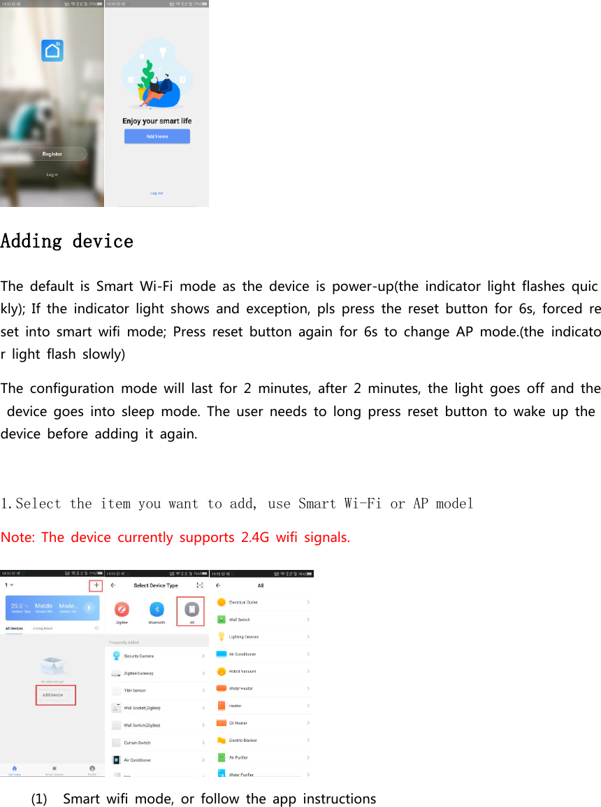  Adding device  The  default  is  Smart  Wi-Fi  mode  as  the  device  is  power-up(the  indicator  light  flashes  quickly);  If  the  indicator  light  shows  and  exception,  pls  press  the  reset  button  for  6s,  forced  reset  into  smart  wifi  mode;  Press  reset  button  again  for  6s  to  change  AP  mode.(the  indicator  light  flash  slowly) The  configuration  mode  will  last  for  2  minutes,  after  2  minutes,  the  light  goes  off  and  the  device  goes  into  sleep  mode.  The  user  needs  to  long  press  reset  button  to  wake  up  the device  before  adding  it  again.    1.Select the item you want to add, use Smart Wi-Fi or AP model  Note:  The  device  currently  supports  2.4G  wifi  signals.  (1) Smart  wifi  mode,  or  follow  the  app  instructions 