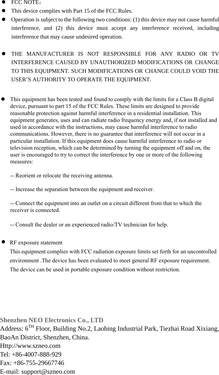 FCC NOTE：This device complies with Part 15 of the FCC Rules.Operation is subject to the following two conditions: (1) this device may not cause harmfulinterference, and (2) this device must accept any interference received, includinginterference that may cause undesired operation.THE MANUFACTURER IS NOT RESPONSIBLE FOR ANY RADIO OR TVINTERFERENCE CAUSED BY UNAUTHORIZED MODIFICATIONS OR CHANGETO THIS EQUIPMENT. SUCH MODIFICATIONS OR CHANGE COULD VOID THEUSER’S AUTHORITY TO OPERATE THE EQUIPMENT.Shenzhen NEO Electronics Co., LTD Address: 6TH Floor, Building No.2, Laobing Industrial Park, Tiezhai Road Xixiang, BaoAn District, Shenzhen, China. Http://www.szneo.com   Tel: +86-4007-888-929 Fax: +86-755-29667746E-mail: support@szneo.com This equipment has been tested and found to comply with the limits for a Class B digital device, pursuant to part 15 of the FCC Rules. These limits are designed to provide reasonable protection against harmful interference in a residential installation. This equipment generates, uses and can radiate radio frequency energy and, if not installed and used in accordance with the instructions, may cause harmful interference to radio communications. However, there is no guarantee that interference will not occur in a particular installation. If this equipment does cause harmful interference to radio or television reception, which can be determined by turning the equipment off and on, the user is encouraged to try to correct the interference by one or more of the following measures: -- Reorient or relocate the receiving antenna. -- Increase the separation between the equipment and receiver. -- Connect the equipment into an outlet on a circuit different from that to which the receiver is connected. -- Consult the dealer or an experienced radio/TV technician for help.RF exposure statementThis equipment complies with FCC radiation exposure limits set forth for an uncontrolled environment .The device has been evaluated to meet general RF exposure requirement. The device can be used in portable exposure condition without restriction.