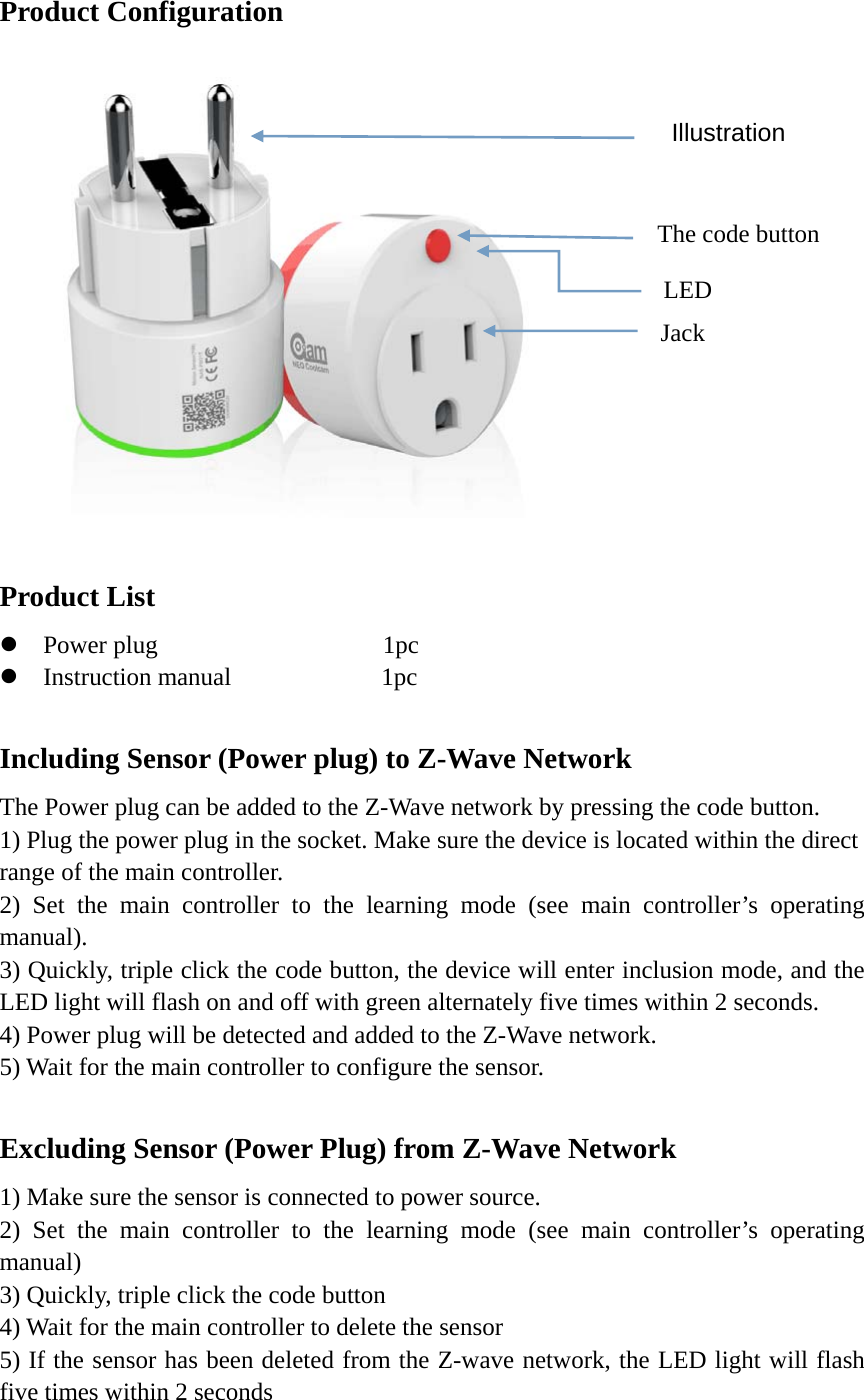    Product Configuration  Product List  Power plug                  1pc  Instruction manual            1pc  Including Sensor (Power plug) to Z-Wave Network The Power plug can be added to the Z-Wave network by pressing the code button. 1) Plug the power plug in the socket. Make sure the device is located within the direct range of the main controller. 2) Set the main controller to the learning mode (see main controller’s operating manual). 3) Quickly, triple click the code button, the device will enter inclusion mode, and the LED light will flash on and off with green alternately five times within 2 seconds.   4) Power plug will be detected and added to the Z-Wave network. 5) Wait for the main controller to configure the sensor.  Excluding Sensor (Power Plug) from Z-Wave Network 1) Make sure the sensor is connected to power source. 2) Set the main controller to the learning mode (see main controller’s operating manual) 3) Quickly, triple click the code button 4) Wait for the main controller to delete the sensor 5) If the sensor has been deleted from the Z-wave network, the LED light will flash five times within 2 seconds  Illustration The code button Jack LED 