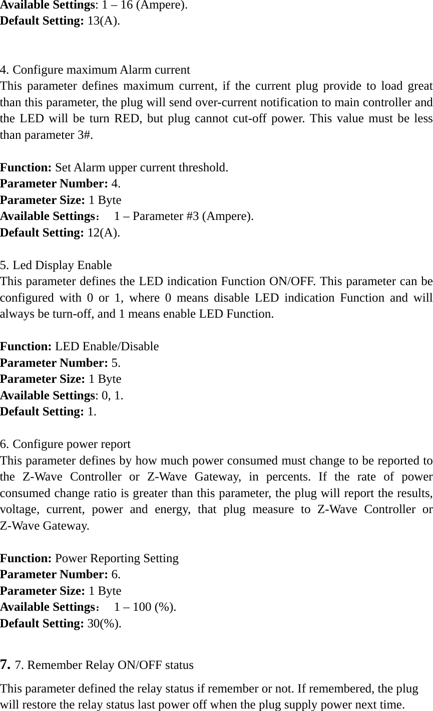    Available Settings: 1 – 16 (Ampere). Default Setting: 13(A).  4. Configure maximum Alarm current This parameter defines maximum current, if the current plug provide to load great than this parameter, the plug will send over-current notification to main controller and the LED will be turn RED, but plug cannot cut-off power. This value must be less than parameter 3#.  Function: Set Alarm upper current threshold. Parameter Number: 4. Parameter Size: 1 Byte Available Settings：  1 – Parameter #3 (Ampere). Default Setting: 12(A).  5. Led Display Enable This parameter defines the LED indication Function ON/OFF. This parameter can be configured with 0 or 1, where 0 means disable LED indication Function and will always be turn-off, and 1 means enable LED Function.  Function: LED Enable/Disable Parameter Number: 5. Parameter Size: 1 Byte Available Settings: 0, 1. Default Setting: 1.  6. Configure power report This parameter defines by how much power consumed must change to be reported to the Z-Wave Controller or Z-Wave Gateway, in percents. If the rate of power consumed change ratio is greater than this parameter, the plug will report the results, voltage, current, power and energy, that plug measure to Z-Wave Controller or Z-Wave Gateway.  Function: Power Reporting Setting Parameter Number: 6. Parameter Size: 1 Byte Available Settings：  1 – 100 (%). Default Setting: 30(%).  7. 7. Remember Relay ON/OFF status This parameter defined the relay status if remember or not. If remembered, the plug will restore the relay status last power off when the plug supply power next time. 