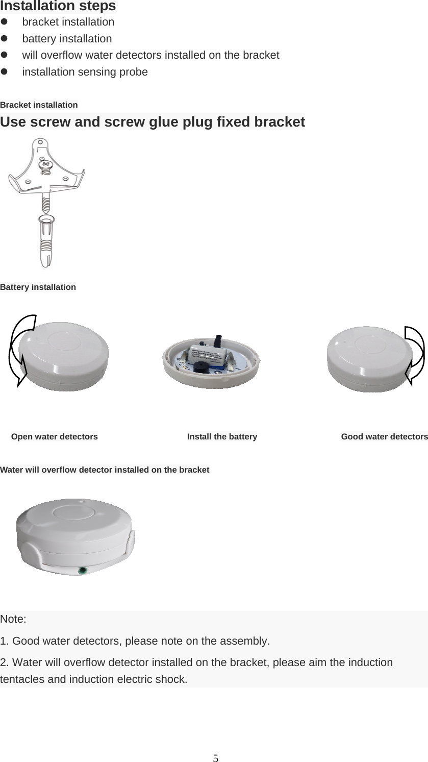   5Installation steps  bracket installation  battery installation   will overflow water detectors installed on the bracket   installation sensing probe  Bracket installation Use screw and screw glue plug fixed bracket                  Battery installation                      Open water detectors                Install the battery               Good water detectors  Water will overflow detector installed on the bracket        Note: 1. Good water detectors, please note on the assembly. 2. Water will overflow detector installed on the bracket, please aim the induction tentacles and induction electric shock.  