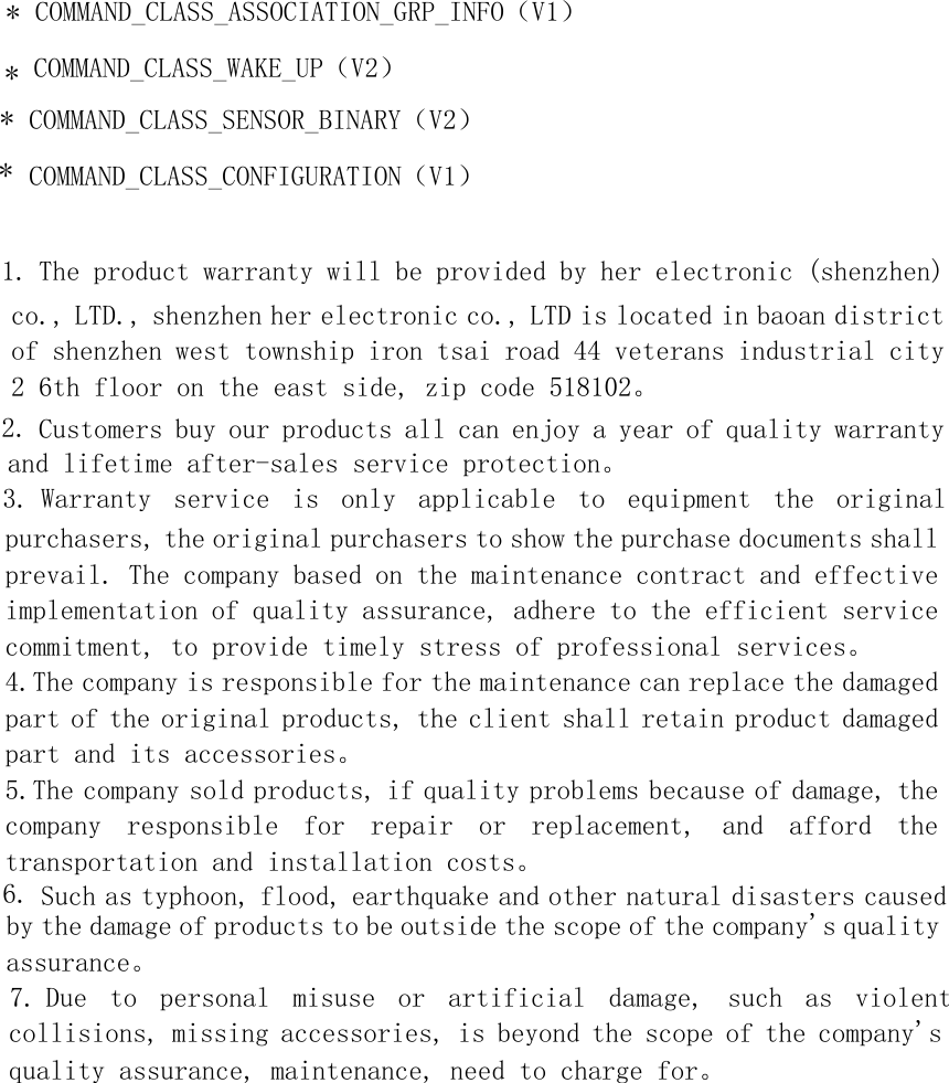 *COMMAND_CLASS_ASSOCIATION_GRP_INFO（V1）*COMMAND_CLASS_WAKE_UP（V2）**COMMAND_CLASS_SENSOR_BINARY（V2）COMMAND_CLASS_CONFIGURATION（V1）1. The product warranty will be provided by her electronic (shenzhen)co., LTD., shenzhen her electronic co., LTD is located in baoan district of shenzhen west township iron tsai road 44 veterans industrial city 2 6th floor on the east side, zip code 518102。 2. Customers buy our products all can enjoy a year of quality warrantyand lifetime after-sales service protection。 3. Warranty  service  is  only  applicable  to  equipment  the  originalpurchasers, the original purchasers to show the purchase documents shall prevail. The company based on the maintenance contract and effective implementation of quality assurance, adhere to the efficient service commitment, to provide timely stress of professional services。 4.The company is responsible for the maintenance can replace the damaged part of the original products, the client shall retain product damaged part and its accessories。 5.The company sold products, if quality problems because of damage, the company  responsible  for  repair  or  replacement,  and  afford  the transportation and installation costs。 6. Such as typhoon, flood, earthquake and other natural disasters causedby the damage of products to be outside the scope of the company&apos;s quality assurance。 7. Due  to  personal  misuse  or  artificial  damage,  such  as  violentcollisions, missing accessories, is beyond the scope of the company&apos;s quality assurance, maintenance, need to charge for。  
