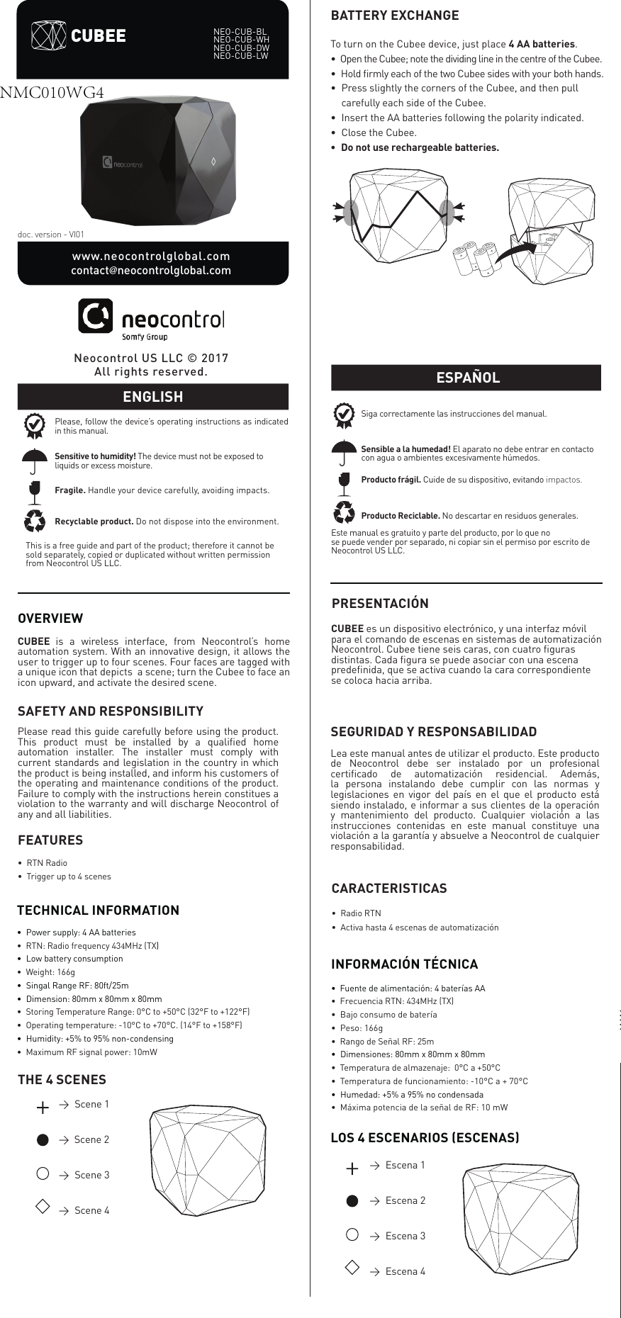 OVERVIEWCUBEE  is a wireless interface, from Neocontrol&rsquo;s home automation system. With an innovative design, it allows the user to trigger up to four scenes. Four faces are tagged with a unique icon that depicts  a scene; turn the Cubee to face an icon upward, and activate the desired scene. doc. version - VI01TECHNICAL INFORMATION&bull;  Power supply: 4 AA batteries&bull; RTN: Radio frequency 434MHz (TX)&bull;  Low battery consumption&bull;  Weight: 166g&bull;  Singal Range RF: 80ft/25m&bull;  Dimension: 80mm x 80mm x 80mm&bull;  Storing Temperature Range: 0&deg;C to +50&deg;C (32&deg;F to +122&deg;F)&bull;  Operating temperature: -10&deg;C to +70&deg;C. (14&deg;F to +158&deg;F)&bull;  Humidity: +5% to 95% non-condensing&bull;  Maximum RF signal power: 10mWNeocontrol US LLC &copy; 2017All rights reserved.THE 4 SCENES&rarr;   Scene  1&rarr;  Scene 2&rarr;   Scene  3&rarr;   Scene  4To turn on the Cubee device, just place 4 AA batteries.&bull;  Open the Cubee; note the dividing line in the centre of the Cubee. &bull;  Hold ﬁrmly each of the two Cubee sides with your both hands.&bull;  Press slightly the corners of the Cubee, and then pull&bull;  carefully each side of the Cubee.&bull;  Insert the AA batteries following the polarity indicated.&bull;  Close the Cubee.&bull;  Do not use rechargeable batteries.BATTERY EXCHANGEPRESENTACI&Oacute;NCUBEE es un dispositivo electr&oacute;nico, y una interfaz m&oacute;vil para el comando de escenas en sistemas de automatizaci&oacute;n Neocontrol. Cubee tiene seis caras, con cuatro ﬁguras distintas. Cada ﬁgura se puede asociar con una escena predeﬁnida, que se activa cuando la cara correspondiente se coloca hacia arriba. INFORMACI&Oacute;N T&Eacute;CNICA&bull;  Fuente de alimentaci&oacute;n: 4 bater&iacute;as AA&bull;  Frecuencia RTN: 434MHz (TX)&bull; Bajo consumo de bater&iacute;a&bull; Peso: 166g&bull;  Rango de Se&ntilde;al RF: 25m&bull;  Dimensiones: 80mm x 80mm x 80mm&bull;  Temperatura de almazenaje:  0&deg;C a +50&deg;C&bull; Temperatura de funcionamiento: -10&deg;C a + 70&deg;C &bull;  Humedad: +5% a 95% no condensada&bull; M&aacute;xima potencia de la se&ntilde;al de RF: 10 mWCUBEEwww.neocontrolglobal.com              contact@neocontrolglobal.comNEO-CUB-BL NEO-CUB-WHNEO-CUB-DWNEO-CUB-LWPlease, follow the device&rsquo;s operating instructions as indicated in this manual.Fragile. Handle your device carefully, avoiding impacts.Recyclable product. Do not dispose into the environment.Sensitive to humidity! The device must not be exposed to liquids or excess moisture.ENGLISHThis is a free guide and part of the product; therefore it cannot be sold separately, copied or duplicated without written permission from Neocontrol US LLC.FEATURES&bull;  RTN Radio&bull;  Trigger up to 4 scenes CARACTERISTICAS&bull;  Radio RTN&bull;  Activa hasta 4 escenas de automatizaci&oacute;nSAFETY AND RESPONSIBILITYPlease read this guide carefully before using the product. This product must be installed by a qualiﬁed home automation installer. The installer must comply with current standards and legislation in the country in which the product is being installed, and inform his customers of the operating and maintenance conditions of the product. Failure to comply with the instructions herein constitues a violation to the warranty and will discharge Neocontrol of any and all liabilities.SEGURIDAD Y RESPONSABILIDADLea este manual antes de utilizar el producto. Este producto de Neocontrol debe ser instalado por un profesional certiﬁcado de automatizaci&oacute;n residencial. Adem&aacute;s, la persona instalando debe cumplir con las normas y legislaciones en vigor del pa&iacute;s en el que el producto est&aacute; siendo instalado, e informar a sus clientes de la operaci&oacute;n y mantenimiento del producto. Cualquier violaci&oacute;n a las instrucciones contenidas en este manual constituye una violaci&oacute;n a la garant&iacute;a y absuelve a Neocontrol de cualquier responsabilidad.ESPA&Ntilde;OLEste manual es gratuito y parte del producto, por lo que nose puede vender por separado, ni copiar sin el permiso por escrito de Neocontrol US LLC.Siga correctamente las instrucciones del manual.Producto fr&aacute;gil. Cuide de su dispositivo, evitando impactos.Producto Reciclable. No descartar en residuos generales.Sensible a la humedad! El aparato no debe entrar en contacto con agua o ambientes excesivamente h&uacute;medos.&rarr;   Escena  1&rarr;   Escena  2&rarr;   Escena  3&rarr;   Escena  4LOS 4 ESCENARIOS (ESCENAS)NMC010WG4