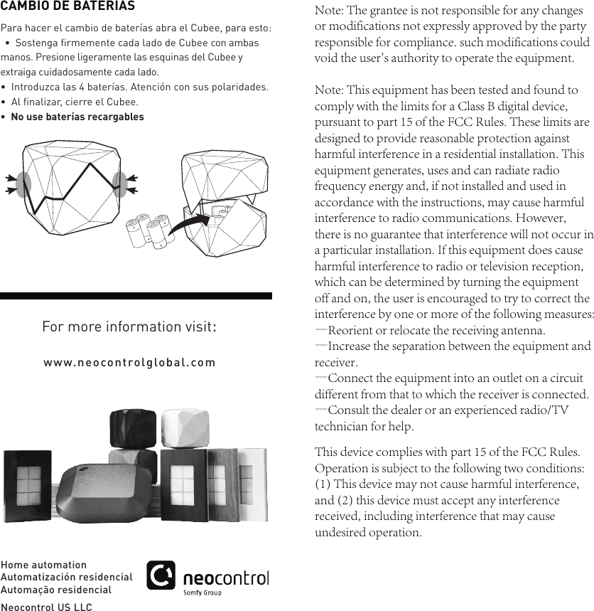 www.neocontrolglobal.comHome automationAutomatizaci&oacute;n residencialAutoma&ccedil;&atilde;o residencialNeocontrol US LLCPara hacer el cambio de bater&iacute;as abra el Cubee, para esto:&bull;Sostenga ﬁrmemente cada lado de Cubee con ambasmanos. Presione ligeramente las esquinas del Cubee y extraiga cuidadosamente cada lado.&bull;Introduzca las 4 bater&iacute;as. Atenci&oacute;n con sus polaridades.&bull;Al ﬁnalizar, cierre el Cubee.&bull;No use bater&iacute;as recargablesCAMBIO DE BATERIASFor more information visit:Note: The grantee is not responsible for any changes or modifications not expressly approved by the party responsible for compliance. such modifications could void the user's authority to operate the equipment.Note: This equipment has been tested and found to comply with the limits for a Class B digital device, pursuant to part 15 of the FCC Rules. These limits are designed to provide reasonable protection against harmful interference in a residential installation. This equipment generates, uses and can radiate radio frequency energy and, if not installed and used in accordance with the instructions, may cause harmful interference to radio communications. However, there is no guarantee that interference will not occur in a particular installation. If this equipment does cause harmful interference to radio or television reception, which can be determined by turning the equipment off and on, the user is encouraged to try to correct the interference by one or more of the following measures:&mdash;Reorient or relocate the receiving antenna.&mdash;Increase the separation between the equipment and receiver.&mdash;Connect the equipment into an outlet on a circuit different from that to which the receiver is connected.&mdash;Consult the dealer or an experienced radio/TV technician for help.This device complies with part 15 of the FCC Rules. Operation is subject to the following two conditions: (1) This device may not cause harmful interference, and (2) this device must accept any interference received, including interference that may cause undesired operation.