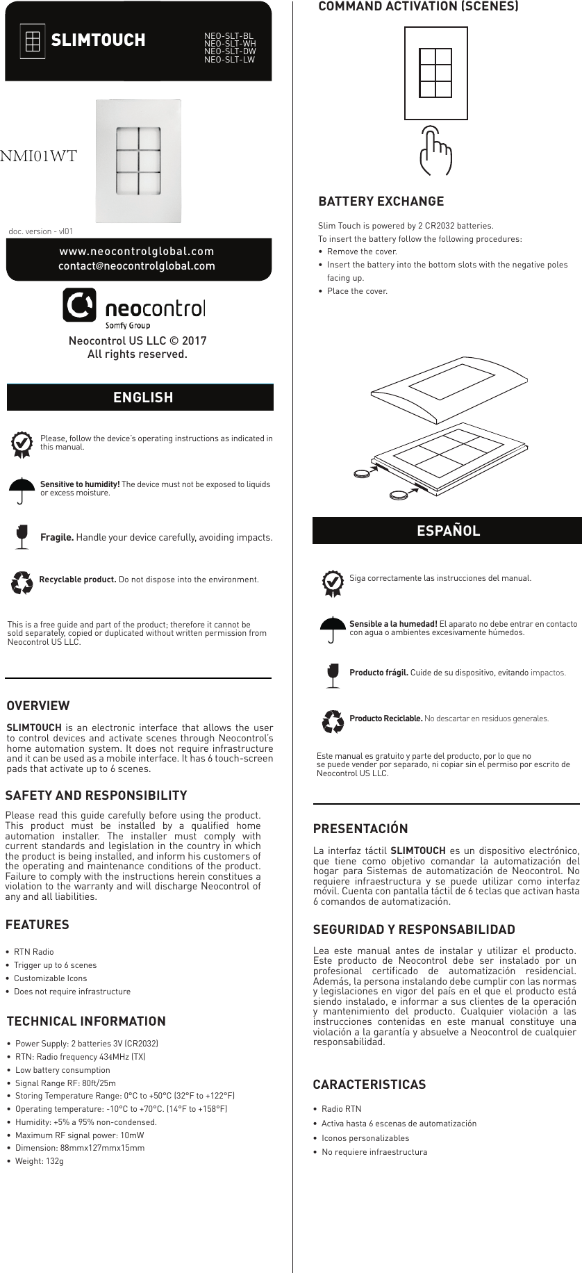 OVERVIEWSLIMTOUCH is an electronic interface that allows the user to control devices and activate scenes through Neocontrol&rsquo;s home automation system. It does not require infrastructure and it can be used as a mobile interface. It has 6 touch-screen pads that activate up to 6 scenes.NEO-SLT-BLNEO-SLT-WHNEO-SLT-DWNEO-SLT-LWdoc. version - vI01www.neocontrolglobal.com              contact@neocontrolglobal.comThis is a free guide and part of the product; therefore it cannot be sold separately, copied or duplicated without written permission from Neocontrol US LLC.Please, follow the device&rsquo;s operating instructions as indicated in this manual.Fragile. Handle your device carefully, avoiding impacts.Recyclable product. Do not dispose into the environment.Sensitive to humidity! The device must not be exposed to liquids or excess moisture.ENGLISHNeocontrol US LLC &copy; 2017All rights reserved.ENGLISHCOMMAND ACTIVATION (SCENES)Slim Touch is powered by 2 CR2032 batteries.To insert the battery follow the following procedures:&bull;Remove the cover.&bull;Insert the battery into the bottom slots with the negative poles&bull; facing up.&bull;Place the cover.BATTERY EXCHANGEEste manual es gratuito y parte del producto, por lo que nose puede vender por separado, ni copiar sin el permiso por escrito de Neocontrol US LLC.Siga correctamente las instrucciones del manual.Producto fr&aacute;gil. Cuide de su dispositivo, evitando impactos.Producto Reciclable. No descartar en residuos generales.PRESENTACI&Oacute;NLa interfaz t&aacute;ctil SLIMTOUCH es un dispositivo electr&oacute;nico, que tiene como objetivo comandar la automatizaci&oacute;n del hogar para Sistemas de automatizaci&oacute;n de Neocontrol. No requiere infraestructura y se puede utilizar como interfaz m&oacute;vil. Cuenta con pantalla t&aacute;ctil de 6 teclas que activan hasta 6 comandos de automatizaci&oacute;n.ESPA&Ntilde;OLSLIMTOUCHSAFETY AND RESPONSIBILITYPlease read this guide carefully before using the product. This product must be installed by a qualiﬁed home automation installer. The installer must comply with current standards and legislation in the country in which the product is being installed, and inform his customers of the operating and maintenance conditions of the product. Failure to comply with the instructions herein constitues a violation to the warranty and will discharge Neocontrol of any and all liabilities.SEGURIDAD Y RESPONSABILIDADLea este manual antes de instalar y utilizar el producto. Este producto de Neocontrol debe ser instalado por un profesional certiﬁcado de automatizaci&oacute;n residencial. Adem&aacute;s, la persona instalando debe cumplir con las normas y legislaciones en vigor del pa&iacute;s en el que el producto est&aacute; siendo instalado, e informar a sus clientes de la operaci&oacute;n y mantenimiento del producto. Cualquier violaci&oacute;n a las instrucciones contenidas en este manual constituye una violaci&oacute;n a la garant&iacute;a y absuelve a Neocontrol de cualquier responsabilidad.FEATURES&bull;  RTN Radio&bull;  Trigger up to 6 scenes&bull;  Customizable Icons&bull;  Does not require infrastructureTECHNICAL INFORMATION&bull;  Power Supply: 2 batteries 3V (CR2032)&bull;  RTN: Radio frequency 434MHz (TX)&bull;  Low battery consumption &bull;  Signal Range RF: 80ft/25m&bull;  Storing Temperature Range: 0&deg;C to +50&deg;C (32&deg;F to +122&deg;F)&bull;  Operating temperature: -10&deg;C to +70&deg;C. (14&deg;F to +158&deg;F)&bull;  Humidity: +5% a 95% non-condensed.&bull;  Maximum RF signal power: 10mW&bull;  Dimension: 88mmx127mmx15mm&bull;  Weight: 132gSensible a la humedad! El aparato no debe entrar en contacto con agua o ambientes excesivamente h&uacute;medos.CARACTERISTICAS&bull;  Radio RTN&bull;  Activa hasta 6 escenas de automatizaci&oacute;n&bull; Iconos personalizables&bull; No requiere infraestructuraNMI01WT