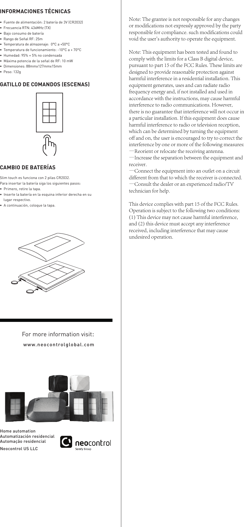 Slim touch es funciona con 2 pilas CR2032.Para insertar la bater&iacute;a siga los siguientes pasos:&bull;Primero, retire la tapa.&bull;Inserte la bater&iacute;a en la esquina inferior derecha en sulugar respectivo.&bull;A continuaci&oacute;n, coloque la tapa.CAMBIO DE BATER&Iacute;ASHome automationAutomatizaci&oacute;n residencialAutoma&ccedil;&atilde;o residencialNeocontrol US LLCwww.neocontrolglobal.comFor more information visit:GATILLO DE COMANDOS (ESCENAS)INFORMACIONES T&Eacute;CNICAS&bull; Fuente de alimentaci&oacute;n: 2 bater&iacute;a de 3V (CR2032) &bull;  Frecuencia RTN: 434MHz (TX)&bull; Bajo consumo de bater&iacute;a&bull;  Rango de Se&ntilde;al RF: 25m &bull;  Temperatura de almazenaje:  0&deg;C a +50&deg;C&bull; Temperatura de funcionamiento: -10&deg;C a + 70&deg;C &bull; Humedad: 95% + 5% no condensada &bull; M&aacute;xima potencia de la se&ntilde;al de RF: 10 mW&bull;  Dimensiones: 88mmx127mmx15mm&bull;  Peso: 132gNote: The grantee is not responsible for any changes or modifications not expressly approved by the party responsible for compliance. such modifications could void the user's authority to operate the equipment.Note: This equipment has been tested and found to comply with the limits for a Class B digital device, pursuant to part 15 of the FCC Rules. These limits are designed to provide reasonable protection against harmful interference in a residential installation. This equipment generates, uses and can radiate radio frequency energy and, if not installed and used in accordance with the instructions, may cause harmful interference to radio communications. However, there is no guarantee that interference will not occur in a particular installation. If this equipment does cause harmful interference to radio or television reception, which can be determined by turning the equipment off and on, the user is encouraged to try to correct the interference by one or more of the following measures:&mdash;Reorient or relocate the receiving antenna.&mdash;Increase the separation between the equipment and receiver.&mdash;Connect the equipment into an outlet on a circuit different from that to which the receiver is connected.&mdash;Consult the dealer or an experienced radio/TV technician for help.This device complies with part 15 of the FCC Rules. Operation is subject to the following two conditions: (1) This device may not cause harmful interference, and (2) this device must accept any interference received, including interference that may cause undesired operation.