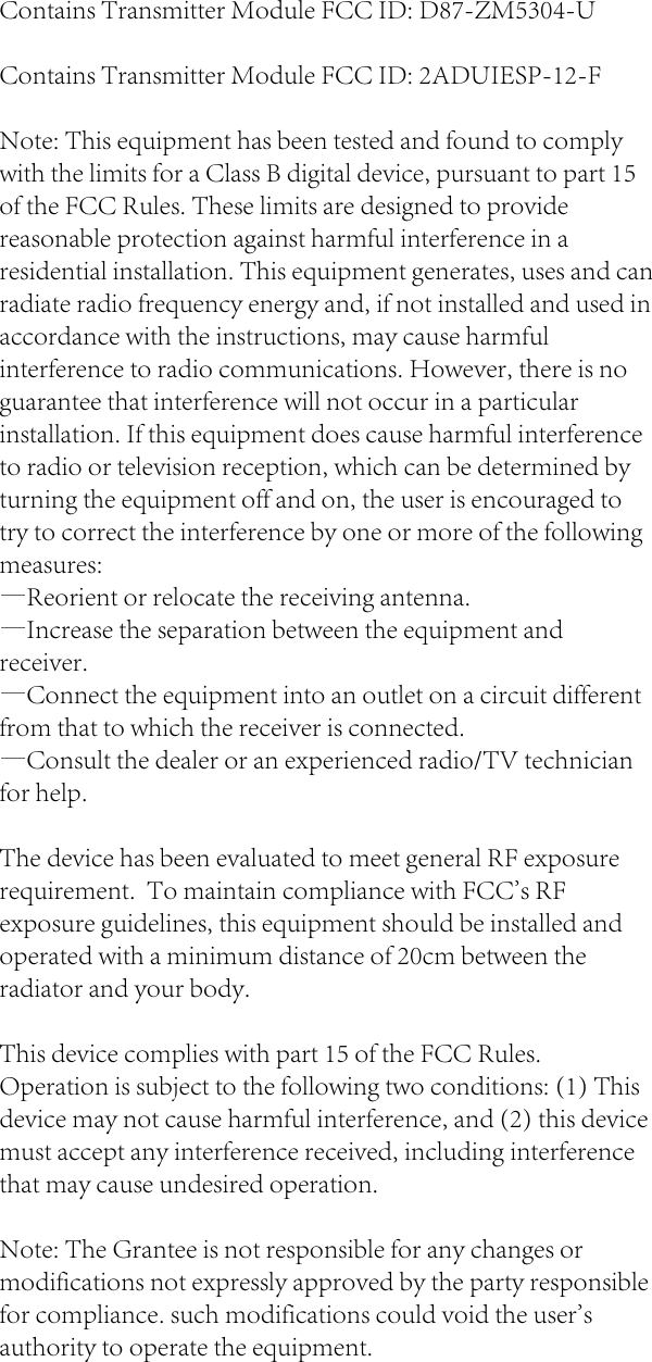 Contains Transmitter Module FCC ID: D87-ZM5304-UContains Transmitter Module FCC ID: 2ADUIESP-12-FNote: This equipment has been tested and found to comply with the limits for a Class B digital device, pursuant to part 15 of the FCC Rules. These limits are designed to provide reasonable protection against harmful interference in a residential installation. This equipment generates, uses and can radiate radio frequency energy and, if not installed and used in accordance with the instructions, may cause harmful interference to radio communications. However, there is no guarantee that interference will not occur in a particular installation. If this equipment does cause harmful interference to radio or television reception, which can be determined by turning the equipment off and on, the user is encouraged to try to correct the interference by one or more of the following measures:&mdash;Reorient or relocate the receiving antenna.&mdash;Increase the separation between the equipment and receiver.&mdash;Connect the equipment into an outlet on a circuit different from that to which the receiver is connected.&mdash;Consult the dealer or an experienced radio/TV technician for help.The device has been evaluated to meet general RF exposure requirement.  To maintain compliance with FCC's RF exposure guidelines, this equipment should be installed and operated with a minimum distance of 20cm between the radiator and your body.This device complies with part 15 of the FCC Rules. Operation is subject to the following two conditions: (1) This device may not cause harmful interference, and (2) this device must accept any interference received, including interference that may cause undesired operation.Note: The Grantee is not responsible for any changes or modifications not expressly approved by the party responsible for compliance. such modifications could void the user's authority to operate the equipment.