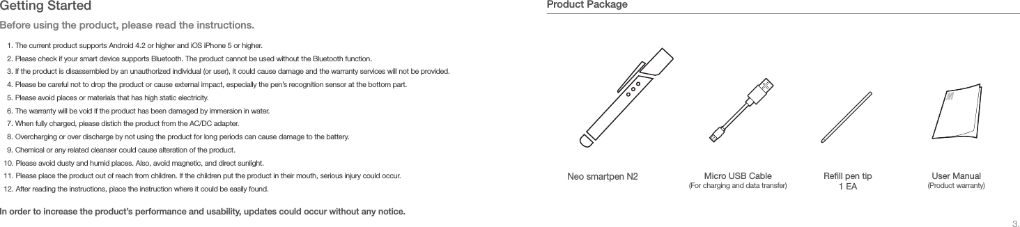3.Product Package+40&deg;-20&deg;+40&deg;-20&deg;Neo smartpen N2Rell pen tip 1 EAUser Manual (Product warranty)Micro USB Cable (For charging and data transfer)Getting StartedBefore using the product, please read the instructions. In order to increase the product&rsquo;s performance and usability, updates could occur without any notice.1. The current product supports Android 4.2 or higher and iOS iPhone 5 or higher.2. Please check if your smart device supports Bluetooth. The product cannot be used without the Bluetooth function. 3. If the product is disassembled by an unauthorized individual (or user), it could cause damage and the warranty services will not be provided.4. Please be careful not to drop the product or cause external impact, especially the pen&rsquo;s recognition sensor at the bottom part.5. Please avoid places or materials that has high static electricity.6. The warranty will be void if the product has been damaged by immersion in water.7. When fully charged, please distich the product from the AC/DC adapter.8. Overcharging or over discharge by not using the product for long periods can cause damage to the battery.9. Chemical or any related cleanser could cause alteration of the product.10. Please avoid dusty and humid places. Also, avoid magnetic, and direct sunlight.11. Please place the product out of reach from children. If the children put the product in their mouth, serious injury could occur.12. After reading the instructions, place the instruction where it could be easily found.