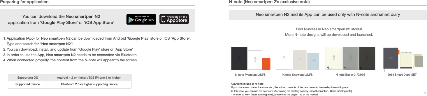 5.N-note (Neo smartpen 2&rsquo;s exclusive note)Preparing for application1. Application (App) for Neo smartpen N2 can be downloaded from Android &lsquo;Google Play&rsquo; store or iOS &lsquo;App Store&rsquo;. Type and search for &ldquo;Neo smartpen N2&rdquo;!2. You can download, install, and update from &lsquo;Google Play&rsquo; store or &lsquo;App Store&rsquo;3. In order to use the App, Neo smartpen N2 needs to be connected via Bluetooth.4. When connected properly, the content from the N-note will appear to the screen.You can download the Neo smartpen N2 application from &lsquo;Google Play Store&rsquo; or &lsquo;iOS App Store&rsquo;Supporting OSSupported device Android 4.2 or higher / iOS iPhone 5 or higherBluetooth 2.0 or higher supporting device Neo smartpen N2 and its App can be used only with N-note and smart diaryFind N-notes in Neo smartpen n2 stores!More N-note designs will be developed and launched.2014 Smart Diary SETN note Basic 01/02/03N note Premium L/M/S N note Snowcat L/M/SCautions in use of N-noteIf you use a new note of the same kind, the written contents of the new note can be overlap the existing one.In this case, you can use the new note after saving the existing note by using the function, [Store existing note]. * In order to learn [Store existing note], please see the pages 13p of the manual. 