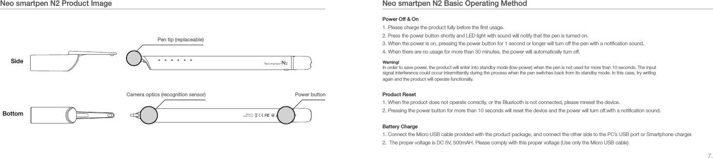 7.Neo smartpen N2 Basic Operating MethodNeo smartpen N2 Product ImageSidePen tip (replaceable)Power button Camera optics (recognition sensor)BottomPower Off &amp; On1. Please charge the product fully before the first usage.2. Press the power button shortly and LED light with sound will notify that the pen is turned on.3. When the power is on, pressing the power button for 1 second or longer will turn off the pen with a notification sound.4. When there are no usage for more than 30 minutes, the power will automatically turn off.Product Reset1. When the product does not operate correctly, or the Bluetooth is not connected, please mreset the device.2. Pressing the power button for more than 10 seconds will reset the device and the power will turn off.with a notification sound.Battery Charge1. Connect the Micro USB cable provided with the product package, and connect the other side to the PC&rsquo;s USB port or Smartphone charger.2.  The proper voltage is DC 5V, 500mAH. Please comply with this proper voltage (Use only the Micro USB cable)Warning!In order to save power, the product will enter into standby mode (low-power) when the pen is not used for more than 10 seconds. The input signal interference could occur intermittently during the process when the pen switches back from its standby mode. In this case, try writing again and the product will operate functionally.