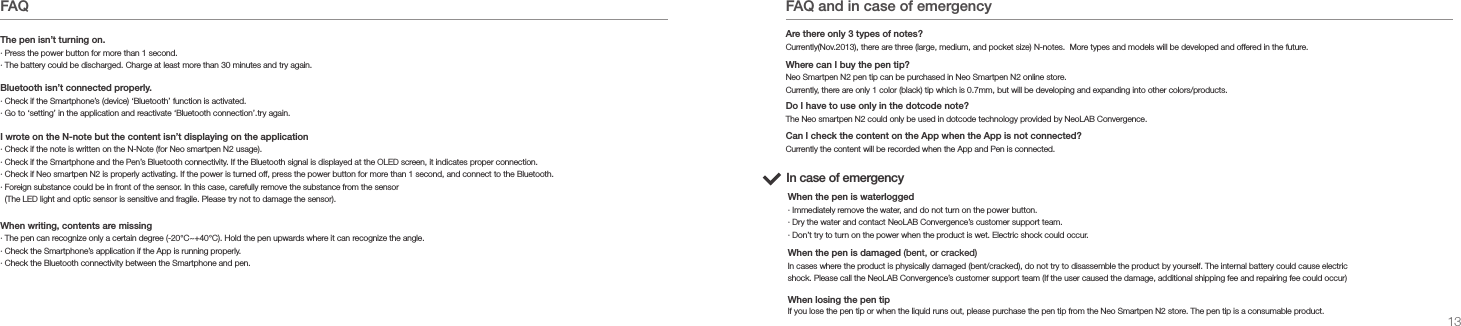 13.FAQ&middot; Press the power button for more than 1 second.&middot; The battery could be discharged. Charge at least more than 30 minutes and try again.The pen isn&rsquo;t turning on.&middot; Check if the Smartphone&rsquo;s (device) &lsquo;Bluetooth&rsquo; function is activated.&middot; Go to &lsquo;setting&rsquo; in the application and reactivate &lsquo;Bluetooth connection&rsquo;.try again.Bluetooth isn&rsquo;t connected properly.I wrote on the N-note but the content isn&rsquo;t displaying on the application&middot; Check if the note is written on the N-Note (for Neo smartpen N2 usage). &middot; Check if the Smartphone and the Pen&rsquo;s Bluetooth connectivity. If the Bluetooth signal is displayed at the OLED screen, it indicates proper connection.&middot; Check if Neo smartpen N2 is properly activating. If the power is turned off, press the power button for more than 1 second, and connect to the Bluetooth.&middot; Foreign substance could be in front of the sensor. In this case, carefully remove the substance from the sensor   (The LED light and optic sensor is sensitive and fragile. Please try not to damage the sensor).&middot; The pen can recognize only a certain degree (-20&deg;C~+40&deg;C). Hold the pen upwards where it can recognize the angle. &middot; Check the Smartphone&rsquo;s application if the App is running properly.&middot; Check the Bluetooth connectivity between the Smartphone and pen.When writing, contents are missingFAQ and in case of emergencyIn case of emergency&middot; Immediately remove the water, and do not turn on the power button.&middot; Dry the water and contact NeoLAB Convergence&rsquo;s customer support team.&middot; Don&rsquo;t try to turn on the power when the product is wet. Electric shock could occur.When the pen is waterloggedIn cases where the product is physically damaged (bent/cracked), do not try to disassemble the product by yourself. The internal battery could cause electric shock. Please call the NeoLAB Convergence&rsquo;s customer support team (If the user caused the damage, additional shipping fee and repairing fee could occur)When the pen is damaged (bent, or cracked)If you lose the pen tip or when the liquid runs out, please purchase the pen tip from the Neo Smartpen N2 store. The pen tip is a consumable product.When losing the pen tipCurrently the content will be recorded when the App and Pen is connected.Currently(Nov.2013), there are three (large, medium, and pocket size) N-notes.  More types and models will be developed and offered in the future. Are there only 3 types of notes?Neo Smartpen N2 pen tip can be purchased in Neo Smartpen N2 online store.Currently, there are only 1 color (black) tip which is 0.7mm, but will be developing and expanding into other colors/products.Where can I buy the pen tip?The Neo smartpen N2 could only be used in dotcode technology provided by NeoLAB Convergence.Do I have to use only in the dotcode note?Can I check the content on the App when the App is not connected?