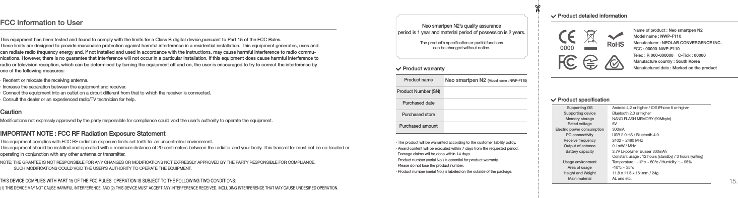 15.&middot; The product will be warranted according to the customer liability policy.&middot; Award content will be executed within 7 days from the requested period.    Damage claims will be done within 14 days.&middot; Product number (serial No.) is essential for product warranty.   Please do not lose the product number.&middot; Product number (serial No.) is labeled on the outside of the package.Product nameProduct Number (SN)Purchased datePurchased storePurchased amountProduct warrantyProduct detailed informationNeo smartpen N2&rsquo;s quality assurance period is 1 year and material period of possession is 2 years.The product&rsquo;s specication or partial functions can be changed without notice.Name of product : Neo smartpen N2Model name : NWP-F110Manufacturer : NEOLAB CONVERGENCE INC.FCC : 00000-NWP-F110Telec : R 000-000000    C-Tick : 00000Manufacture country : South KoreaManufactured date : Marked on the productProduct specicationSupporting OSSupporting deviceMemory storageRated voltageElectric power consumptionPC connectivityReceive frequencyOutput of antennaBattery capacityUsage environmentArea of usageHeight and WeightMain materialAndroid 4.2 or higher / iOS iPhone 5 or higherBluetooth 2.0 or higherNAND FLASH MEMORY (90Mbyte)5V300mAUSB 2.0 HS / Bluetooth 4.02402 ~ 2480 MHz0.1mW / MHz3.7V Li-polymer Busser 300mAhConstant usage : 12 hours (standby) / 3 hours (writing)Temperature : -10&deg;c ~ 50&deg;c / Humidity  : ~ 95%-10&deg;c ~ 35&deg;c11.8 x 11.5 x 161mm / 24gAL and etc.Neo smartpen N2(Model name : NWP-F110)FCC Information to UserThis equipment has been tested and found to comply with the limits for a Class B digital device,pursuant to Part 15 of the FCC Rules.These limits are designed to provide reasonable protection against harmful interference in a residential installation. This equipment generates, uses and can radiate radio frequency energy and, if not installed and used in accordance with the instructions, may cause harmful interference to radio commu-nications. However, there is no guarantee that interference will not occur in a particular installation. If this equipment does cause harmful interference to radio or television reception, which can be determined by turning the equipment off and on, the user is encouraged to try to correct the interference by one of the following measures:&middot; Reorient or relocate the receiving antenna.&middot; Increase the separation between the equipment and receiver.&middot; Connect the equipment into an outlet on a circuit different from that to which the receiver is connected.&middot; Consult the dealer or an experienced radio/TV technician for help.Modications not expressly approved by the party responsible for compliance could void the user&rsquo;s authority to operate the equipment.NOTE: THE GRANTEE IS NOT RESPONSIBLE FOR ANY CHANGES OR MODIFICATIONS NOT EXPRESSLY APPROVED BY THE PARTY RESPONSIBLE FOR COMPLIANCE.            SUCH MODIFICATIONS COULD VOID THE USER&rsquo;S AUTHORITY TO OPERATE THE EQUIPMENT.This equipment complies with FCC RF radiation exposure limits set forth for an uncontrolled environment.This equipment should be installed and operated with a minimum distance of 20 centimeters between the radiator and your body. This transmitter must not be co-located or operating in conjunction with any other antenna or transmitter.CautionIMPORTANT NOTE : FCC RF Radiation Exposure StatementTHIS DEVICE COMPLIES WITH PART 15 OF THE FCC RULES. OPERATION IS SUBJECT TO THE FOLLOWING TWO CONDITIONS: (1) THIS DEVICE MAY NOT CAUSE HARMFUL INTERFERENCE, AND (2) THIS DEVICE MUST ACCEPT ANY INTERFERENCE RECEIVED, INCLUDING INTERFERENCE THAT MAY CAUSE UNDESIRED OPERATION.