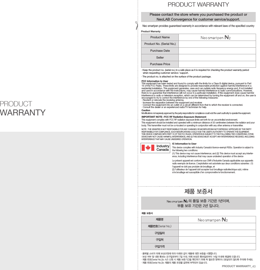 FCC Information to UserThis equipment has been tested and found to comply with the limits for a Class B digital device, pursuant to Part 15 of the FCC Rules. These limits are designed to provide reasonable protection against harmful interference in a residential installation. This equipment generates, uses and can radiate radio frequency energy and, if not installed and used in accordance with the instructions, may cause harmful interference to radio communications. However, there is no guarantee that interference will not occur in a particular installation. If this equipment does cause harmful interference to radio or television reception, which can be determined by turning the equipment off and on, the user is encouraged to try to correct the interference by one of the following measures:&middot; Reorient or relocate the receiving antenna.&middot; Increase the separation between the equipment and receiver.&middot;  Connect the equipment into an outlet on a circuit different from that to which the receiver is connected.&middot; Consult the dealer or an experienced radio/TV technician for help.CautionModifications not expressly approved by the party responsible for compliance could void the user&rsquo;s authority to operate the equipment.IMPORTANT NOTE : FCC RF Radiation Exposure StatementThis equipment complies with FCC RF radiation exposure limits set forth for an uncontrolled environment. This equipment should be installed and operated with a minimum distance of 20 centimeters between the radiator and your body. This transmitter must not be co-located or operating in conjunction with any other antenna or transmitter.NOTE : THE GRANTEE IS NOT RESPONSIBLE FOR ANY CHANGES OR MODIFICATIONS NOT EXPRESSLY APPROVED BY THE PARTY RESPONSIBLE FOR COMPLIANCE. SUCH MODIFICATIONS COULD VOID THE USER&rsquo;S AUTHORITY TO OPERATE THE EQUIPMENT.THIS DEVICE COMPLIES WITH PART 15 OF THE FCC RULES. OPERATION IS SUBJECT TO THE FOLLOWING TWO CONDITIONS: (1)THIS DEVICE MAY NOT CAUSE HARMFUL INTERFERENCE, AND (2) THIS DEVICE MUST ACCEPT ANY INTERFERENCE RECEIVED, INCLUDING INTERFERENCE THAT MAY CAUSE UNDESIRED OPERATION.IC Information to UserThis device complies with Industry Canada&rsquo;s licence-exempt RSSs. Operation is subject to the following two conditions:(1) This device may not cause interference; and (2) This device must accept any interfer-ence, including interference that may cause undesired operation of the deviceLe pr&eacute;sent appareil est conforme aux CNR d&rsquo;Industrie Canada applicables aux appareils radio exempts de licence. L&rsquo;exploitation est autoris&eacute;e aux deux conditions suivantes : (1) l&rsquo;appareil ne doit pas produire de brouillage, et(2) l&rsquo;utilisateur de l&rsquo;appareil doit accepter tout brouillage radio&eacute;lectrique subi, m&ecirc;me si le brouillage est susceptible d&rsquo;en compromettre le fonctionnement.PRODUCT WARRANTY&middot;  품목별 소비자 피해 보상규정에 따라 아래와 같이 제품에 대한 보증을 시행합니다.&middot; 보상 여부 및 내용 통보는 요구일로부터 7일 이내, 피해 보상은 통보일로부터 14일 이내에 해결해 드립니다.&middot; 제품 번호(Serial No.)는 A/S 신청 시 제품 보증기간을 확인하기 위해 꼭 필요한 항목이니 분실되지 않도록 주의해 주세요.&middot; 제품 번호(Serial No.)는 제품의 제품 포장물 겉면에 부착되어 있습니다.제품 보증서 의 품질 보증 기간은 1년이며, 부품 보유 기간은 2년 입니다.제품 보증서PRODUCT WARRANTYPlease contact the store where you purchased the product or NeoLAB Convergence for customer service/support.&middot;  Keep the product no. (serial no.) in a safe place as it is required for checking the product warranty period when requesting customer service / support.&middot; The product no. is attached on the surface of the product package.Product WarrantyProduct NameProduct No. (Serial No.)Purchase DateSellerPurchase Price제품명제품번호(Serial No.)구입일자구입처구입가격Neo smartpen provides guaranteed warranty in accordance with relevant laws of the specified countryPRODUCT WARRANTY_43