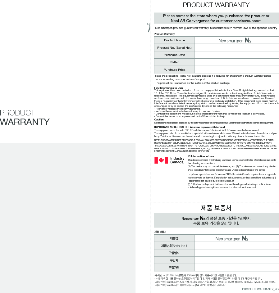 FCC Information to UserThis equipment has been tested and found to comply with the limits for a Class B digital device, pursuant to Part 15 of the FCC Rules. These limits are designed to provide reasonable protection against harmful interference in a residential installation. This equipment generates, uses and can radiate radio frequency energy and, if not installed and used in accordance with the instructions, may cause harmful interference to radio communications. However, there is no guarantee that interference will not occur in a particular installation. If this equipment does cause harmful interference to radio or television reception, which can be determined by turning the equipment off and on, the user is encouraged to try to correct the interference by one of the following measures:&middot; Reorient or relocate the receiving antenna.&middot; Increase the separation between the equipment and receiver.&middot;  Connect the equipment into an outlet on a circuit different from that to which the receiver is connected.&middot; Consult the dealer or an experienced radio/TV technician for help.CautionModifications not expressly approved by the party responsible for compliance could void the user&rsquo;s authority to operate the equipment.IMPORTANT NOTE : FCC RF Radiation Exposure StatementThis equipment complies with FCC RF radiation exposure limits set forth for an uncontrolled environment. This equipment should be installed and operated with a minimum distance of 20 centimeters between the radiator and your body. This transmitter must not be co-located or operating in conjunction with any other antenna or transmitter.NOTE : THE GRANTEE IS NOT RESPONSIBLE FOR ANY CHANGES OR MODIFICATIONS NOT EXPRESSLY APPROVED BY THE PARTY RESPONSIBLE FOR COMPLIANCE. SUCH MODIFICATIONS COULD VOID THE USER&rsquo;S AUTHORITY TO OPERATE THE EQUIPMENT.THIS DEVICE COMPLIES WITH PART 15 OF THE FCC RULES. OPERATION IS SUBJECT TO THE FOLLOWING TWO CONDITIONS: (1)THIS DEVICE MAY NOT CAUSE HARMFUL INTERFERENCE, AND (2) THIS DEVICE MUST ACCEPT ANY INTERFERENCE RECEIVED, INCLUDING INTERFERENCE THAT MAY CAUSE UNDESIRED OPERATION.IC Information to UserThis device complies with Industry Canada&rsquo;s licence-exempt RSSs. Operation is subject to the following two conditions:(1) This device may not cause interference; and (2) This device must accept any interfer-ence, including interference that may cause undesired operation of the deviceLe pr&eacute;sent appareil est conforme aux CNR d&rsquo;Industrie Canada applicables aux appareils radio exempts de licence. L&rsquo;exploitation est autoris&eacute;e aux deux conditions suivantes : (1) l&rsquo;appareil ne doit pas produire de brouillage, et(2) l&rsquo;utilisateur de l&rsquo;appareil doit accepter tout brouillage radio&eacute;lectrique subi, m&ecirc;me si le brouillage est susceptible d&rsquo;en compromettre le fonctionnement.PRODUCT WARRANTY&middot;  품목별 소비자 피해 보상규정에 따라 아래와 같이 제품에 대한 보증을 시행합니다.&middot; 보상 여부 및 내용 통보는 요구일로부터 7일 이내, 피해 보상은 통보일로부터 14일 이내에 해결해 드립니다.&middot; 제품 번호(Serial No.)는 A/S 신청 시 제품 보증기간을 확인하기 위해 꼭 필요한 항목이니 분실되지 않도록 주의해 주세요.&middot; 제품 번호(Serial No.)는 제품의 제품 포장물 겉면에 부착되어 있습니다.제품 보증서 의 품질 보증 기간은 1년이며, 부품 보유 기간은 2년 입니다.제품 보증서PRODUCT WARRANTYPlease contact the store where you purchased the product or NeoLAB Convergence for customer service/support.&middot;  Keep the product no. (serial no.) in a safe place as it is required for checking the product warranty period when requesting customer service / support.&middot; The product no. is attached on the surface of the product package.Product WarrantyProduct NameProduct No. (Serial No.)Purchase DateSellerPurchase Price제품명제품번호(Serial No.)구입일자구입처구입가격Neo smartpen provides guaranteed warranty in accordance with relevant laws of the specified countryPRODUCT WARRANTY_43