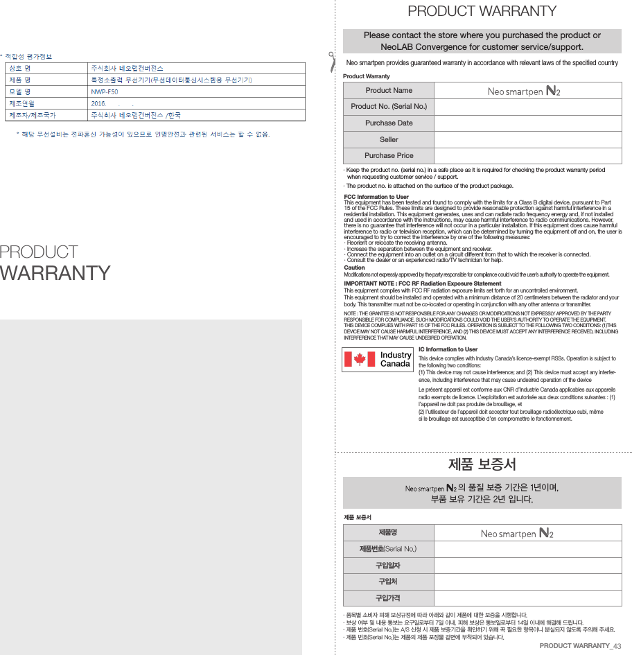 FCC Information to UserThis equipment has been tested and found to comply with the limits for a Class B digital device, pursuant to Part15 of the FCC Rules. These limits are designed to provide reasonable protection against harmful interference in a residential installation. This equipment generates, uses and can radiate radio frequency energy and, if not installed and used in accordance with the instructions, may cause harmful interference to radio communications. However,there is no guarantee that interference will not occur in a particular installation. If this equipment does cause harmful interference to radio or television reception, which can be determined by turning the equipment off and on, the user isencouraged to try to correct the interference by one of the following measures:&middot; Reorient or relocate the receiving antenna.&middot; Increase the separation between the equipment and receiver.&middot;  Connect the equipment into an outlet on a circuit different from that to which the receiver is connected.&middot; Consult the dealer or an experienced radio/TV technician for help.CautionModifications not expressly approved by the party responsible for compliance could void the user&rsquo;s authority to operate the equipment.IMPORTANT NOTE : FCC RF Radiation Exposure StatementThis equipment complies with FCC RF radiation exposure limits set forth for an uncontrolled environment. This equipment should be installed and operated with a minimum distance of 20 centimeters between the radiator and your body. This transmitter must not be co-located or operating in conjunction with any other antenna or transmitter.NOTE : THE GRANTEE IS NOT RESPONSIBLE FOR ANY CHANGES OR MODIFICATIONS NOT EXPRESSLY APPROVED BY THE PARTY RESPONSIBLE FOR COMPLIANCE. SUCH MODIFICATIONS COULD VOID THE USER&rsquo;S AUTHORITY TO OPERATE THE EQUIPMENT.THIS DEVICE COMPLIES WITH PART 15 OF THE FCC RULES. OPERATION IS SUBJECT TO THE FOLLOWING TWO CONDITIONS: (1)THIS DEVICE MAY NOT CAUSE HARMFUL INTERFERENCE, AND (2) THIS DEVICE MUST ACCEPT ANY INTERFERENCE RECEIVED, INCLUDINGINTERFERENCE THAT MAY CAUSE UNDESIRED OPERATION.IC Information to UserThis device complies with Industry Canada&rsquo;s licence-exempt RSSs. Operation is subject to the following two conditions:(1) This device may not cause interference; and (2) This device must accept any interfer-ence, including interference that may cause undesired operation of the deviceLe pr&eacute;sent appareil est conforme aux CNR d&rsquo;Industrie Canada applicables aux appareils radio exempts de licence. L&rsquo;exploitation est autoris&eacute;e aux deux conditions suivantes : (1) l&rsquo;appareil ne doit pas produire de brouillage, et(2) l&rsquo;utilisateur de l&rsquo;appareil doit accepter tout brouillage radio&eacute;lectrique subi, m&ecirc;me si le brouillage est susceptible d&rsquo;en compromettre le fonctionnement.PRODUCT WARRANTY&middot;  품목별 소비자 피해 보상규정에 따라 아래와 같이 제품에 대한 보증을 시행합니다.&middot; 보상 여부 및 내용 통보는 요구일로부터 7일 이내, 피해 보상은 통보일로부터 14일 이내에 해결해 드립니다.&middot; 제품 번호(Serial No.)는 A/S 신청 시 제품 보증기간을 확인하기 위해 꼭 필요한 항목이니 분실되지 않도록 주의해 주세요.&middot; 제품 번호(Serial No.)는 제품의 제품 포장물 겉면에 부착되어 있습니다.제품 보증서 의 품질 보증 기간은 1년이며, 부품 보유 기간은 2년 입니다.제품 보증서PRODUCT WARRANTYPlease contact the store where you purchased the product or NeoLAB Convergence for customer service/support.&middot;  Keep the product no. (serial no.) in a safe place as it is required for checking the product warranty period when requesting customer service / support.&middot; The product no. is attached on the surface of the product package.Product WarrantyProduct NameProduct No. (Serial No.)Purchase DateSellerPurchase Price제품명제품번호(Serial No.)구입일자구입처구입가격Neo smartpen provides guaranteed warranty in accordance with relevant laws of the specified countryPRODUCT WARRANTY_43