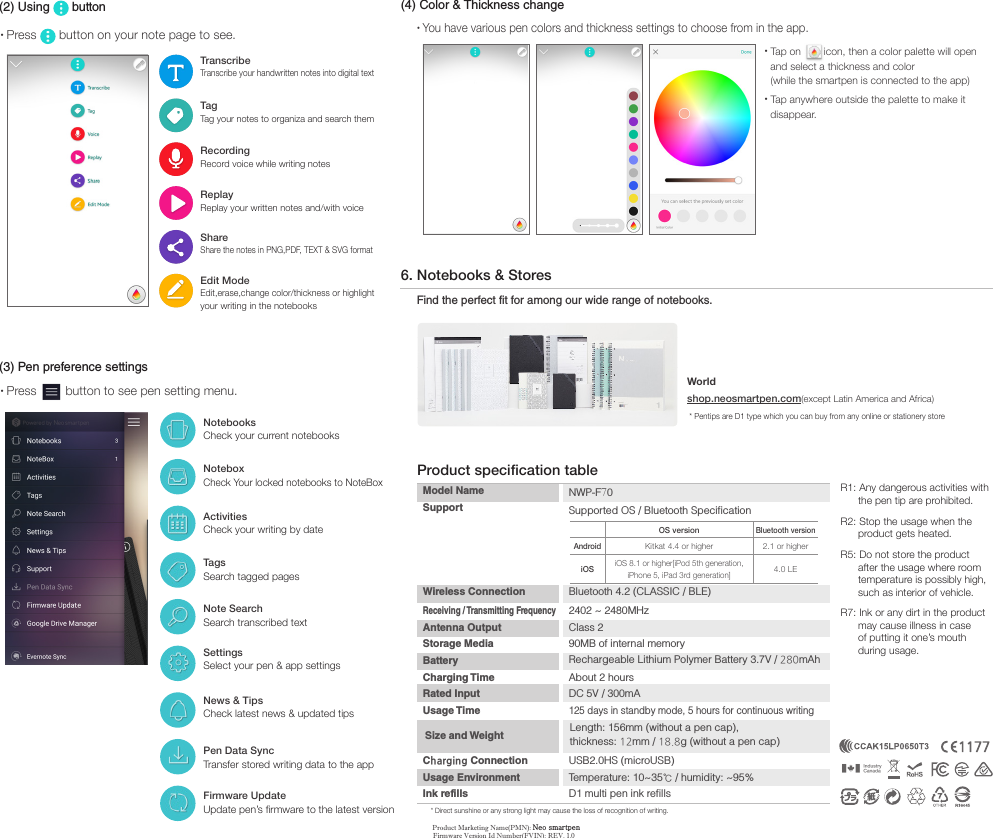 NotebooksCheck your current notebooksNoteboxCheck Your locked notebooks to NoteBoxActivitiesCheck your writing by date TagsSearch tagged pagesNote SearchSearch transcribed textSettingsSelect your pen &amp; app settingsNews &amp; TipsCheck latest news &amp; updated tipsPen Data SyncTransfer stored writing data to the appFirmware UpdateUpdate pen&rsquo;s firmware to the latest version(3) Pen preference settings&bull;Press   button to see pen setting menu.&bull;Press   button on your note page to see.(2) Using   buttonEdit ModeEdit,erase,change color/thickness or highlight your writing in the notebooksTranscribeTranscribe your handwritten notes into digital textTagTag your notes to organiza and search themRecordingRecord voice while writing notesReplayReplay your written notes and/with voice ShareShare the notes in PNG,PDF, TEXT &amp; SVG format&bull;Tap on  icon, then a color palette will openand select a thickness and color(while the smartpen is connected to the app) &bull;Tap anywhere outside the palette to make itdisappear. (4) Color &amp; Thickness change&bull;You have various pen colors and thickness settings to choose from in the app.6. Notebooks &amp; StoresFind the perfect fit for among our wide range of notebooks.Worldshop.neosmartpen.com(except Latin America and Africa) * Pentips are D1 type which you can buy from any online or stationery store * Direct sunshine or any strong light may cause the loss of recognition of writing.Product specification tableModel Name Support NWP-F70Supported OS / Bluetooth Specification  OS versionBluetooth versionAndroidKitkat 4.4 or higher 2.1 or higheriOSiOS 8.1 or higher[iPod 5th generation, iPhone 5, iPad 3rd generation] 4.0 LEWireless Connection   Bluetooth 4.2 (CLASSIC / BLE)Receiving / Transmitting Frequency 2402 ~ 2480MHzAntenna Output Storage Media Battery Charging Time Rated Input Usage Time Class 290MB of internal memoryRechargeable Lithium Polymer Battery 3.7V / 280mAh About 2 hoursDC 5V / 300mA125 days in standby mode, 5 hours for continuous writingCharging Connection  USB2.0HS (microUSB) Usage Environment Temperature: 10~35℃ / humidity: ~95%Ink refills  D1 multi pen ink refillsSize and Weight Length: 156mm (without a pen cap), thickness: 12mm / 18.8g (without a pen cap)R1: Any dangerous activities with        the pen tip are prohibited.R2: Stop the usage when the       product gets heated.R5: Do not store the product       after the usage where room       temperature is possibly high,      such as interior of vehicle.R7: Ink or any dirt in the product       may cause illness in case       of putting it one&rsquo;s mouth       during usage.Product Marketing Name(PMN): Neo smartpenFirmware Version Id Number(FVIN): REV. 1.0