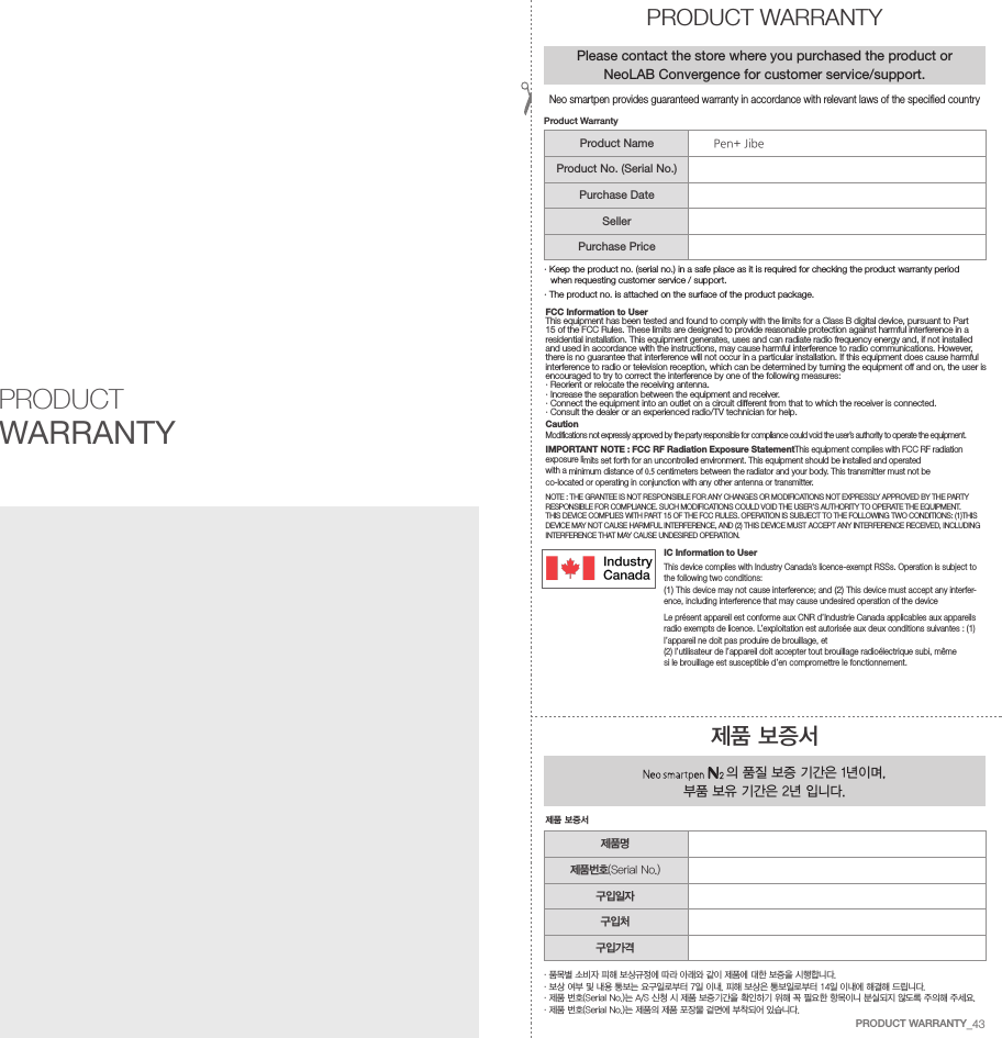FCC Information to UserThis equipment has been tested and found to comply with the limits for a Class B digital device, pursuant to Part15 of the FCC Rules. These limits are designed to provide reasonable protection against harmful interference in a residential installation. This equipment generates, uses and can radiate radio frequency energy and, if not installed and used in accordance with the instructions, may cause harmful interference to radio communications. However,there is no guarantee that interference will not occur in a particular installation. If this equipment does cause harmful interference to radio or television reception, which can be determined by turning the equipment off and on, the user isencouraged to try to correct the interference by one of the following measures:&middot; Reorient or relocate the receiving antenna.&middot; Increase the separation between the equipment and receiver.&middot;  Connect the equipment into an outlet on a circuit different from that to which the receiver is connected.&middot; Consult the dealer or an experienced radio/TV technician for help.CautionModifications not expressly approved by the party responsible for compliance could void the user&rsquo;s authority to operate the equipment.IMPORTANT NOTE : FCC RF Radiation Exposure StatementThis equipment complies with FCC RF radiation exposure limits set forth for an uncontrolled environment. This equipment should be installed and operated with a minimum distance of 0.5  centimeters between the radiator and your body. This transmitter must not be co-located or operating in conjunction with any other antenna or transmitter.NOTE : THE GRANTEE IS NOT RESPONSIBLE FOR ANY CHANGES OR MODIFICATIONS NOT EXPRESSLY APPROVED BY THE PARTY RESPONSIBLE FOR COMPLIANCE. SUCH MODIFICATIONS COULD VOID THE USER&rsquo;S AUTHORITY TO OPERATE THE EQUIPMENT.THIS DEVICE COMPLIES WITH PART 15 OF THE FCC RULES. OPERATION IS SUBJECT TO THE FOLLOWING TWO CONDITIONS: (1)THIS DEVICE MAY NOT CAUSE HARMFUL INTERFERENCE, AND (2) THIS DEVICE MUST ACCEPT ANY INTERFERENCE RECEIVED, INCLUDINGINTERFERENCE THAT MAY CAUSE UNDESIRED OPERATION.IC Information to UserThis device complies with Industry Canada&rsquo;s licence-exempt RSSs. Operation is subject to the following two conditions:(1) This device may not cause interference; and (2) This device must accept any interfer-ence, including interference that may cause undesired operation of the deviceLe pr&eacute;sent appareil est conforme aux CNR d&rsquo;Industrie Canada applicables aux appareils radio exempts de licence. L&rsquo;exploitation est autoris&eacute;e aux deux conditions suivantes : (1) l&rsquo;appareil ne doit pas produire de brouillage, et(2) l&rsquo;utilisateur de l&rsquo;appareil doit accepter tout brouillage radio&eacute;lectrique subi, m&ecirc;me si le brouillage est susceptible d&rsquo;en compromettre le fonctionnement.PRODUCT WARRANTY&middot;  품목별 소비자 피해 보상규정에 따라 아래와 같이 제품에 대한 보증을 시행합니다.&middot; 보상 여부 및 내용 통보는 요구일로부터 7일 이내, 피해 보상은 통보일로부터 14일 이내에 해결해 드립니다.&middot; 제품 번호(Serial No.)는 A/S 신청 시 제품 보증기간을 확인하기 위해 꼭 필요한 항목이니 분실되지 않도록 주의해 주세요.&middot; 제품 번호(Serial No.)는 제품의 제품 포장물 겉면에 부착되어 있습니다.제품 보증서 의 품질 보증 기간은 1년이며, 부품 보유 기간은 2년 입니다.제품 보증서PRODUCT WARRANTYPlease contact the store where you purchased the product or NeoLAB Convergence for customer service/support.&middot;  Keep the product no. (serial no.) in a safe place as it is required for checking the product warranty period when requesting customer service / support.&middot; The product no. is attached on the surface of the product package.Product WarrantyProduct NameProduct No. (Serial No.)Purchase DateSellerPurchase Price제품명제품번호(Serial No.)구입일자구입처구입가격Neo smartpen provides guaranteed warranty in accordance with relevant laws of the specified countryPRODUCT WARRANTY_43Pen+ Jibe
