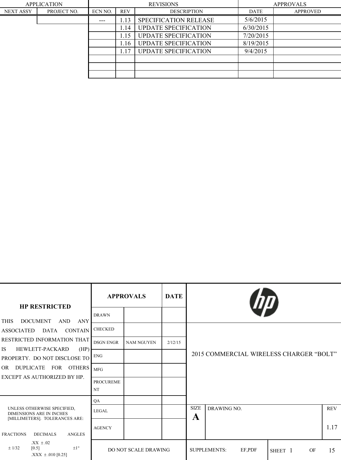 APPLICATIONREVISIONSAPPROVALSNEXT ASSYPROJECT NO.ECN NO.REVDESCRIPTIONDATEAPPROVED---1.13SPECIFICATION RELEASE5/6/20151.14UPDATE SPECIFICATION6/30/20151.15UPDATE SPECIFICATION7/20/20151.16UPDATE SPECIFICATION8/19/20151.17UPDATE SPECIFICATION9/4/2015APPROVALSDATEHP RESTRICTEDTHIS DOCUMENT AND ANYASSOCIATED DATA CONTAINRESTRICTED INFORMATION THATIS HEWLETT-PACKARD (HP)PROPERTY. DO NOT DISCLOSE TOOR DUPLICATE FOR OTHERSEXCEPT AS AUTHORIZED BY HP.DRAWNCHECKEDDSGN ENGRNAM NGUYEN2/12/15ENG2015 COMMERCIAL WIRELESS CHARGER “BOLT”MFGPROCUREMENTUNLESS OTHERWISE SPECIFIED,DIMENSIONS ARE IN INCHES[MILLIMETERS]. TOLERANCES ARE:QALEGALSIZEADRAWING NO.REVAGENCY1.17FRACTIONSDECIMALSANGLES1/32.XX .02[0.5]1DO NOT SCALE DRAWINGSUPPLEMENTS:EF,PDFSHEET 1OF15.XXX .010 [0.25]