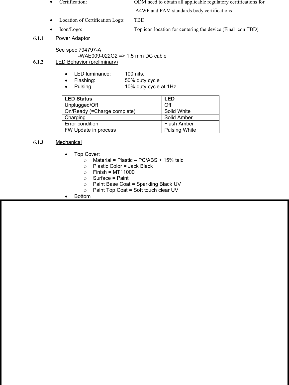 Certification: ODM need to obtain all applicable regulatory certifications forA4WP and PAM standards body certificationsLocation of Certification Logo: TBDIcon/Logo: Top icon location for centering the device (Final icon TBD)6.1.1 Power AdaptorSee spec 794797-A-WAE009-022G2 =&gt; 1.5 mm DC cable6.1.2 LED Behavior (preliminary)LED luminance: 100 nits.Flashing: 50% duty cyclePulsing: 10% duty cycle at 1HzLED StatusLEDUnplugged/OffOffOn/Ready (=Charge complete)Solid WhiteChargingSolid AmberError conditionFlash AmberFW Update in processPulsing White6.1.3 MechanicalTop Cover:oMaterial = Plastic – PC/ABS + 15% talcoPlastic Color = Jack BlackoFinish = MT11000oSurface = PaintoPaint Base Coat = Sparkling Black UVoPaint Top Coat = Soft touch clear UVBottom