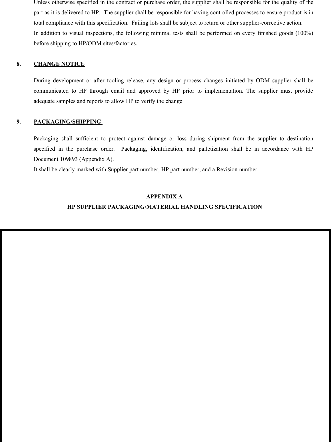 Unless otherwise specified in the contract or purchase order, the supplier shall be responsible for the quality of thepart as it is delivered to HP. The supplier shall be responsible for having controlled processes to ensure product is intotal compliance with this specification. Failing lots shall be subject to return or other supplier-corrective action.In addition to visual inspections, the following minimal tests shall be performed on every finished goods (100%)before shipping to HP/ODM sites/factories.8. CHANGE NOTICEDuring development or after tooling release, any design or process changes initiated by ODM supplier shall becommunicated to HP through email and approved by HP prior to implementation. The supplier must provideadequate samples and reports to allow HP to verify the change.9. PACKAGING/SHIPPINGPackaging shall sufficient to protect against damage or loss during shipment from the supplier to destinationspecified in the purchase order. Packaging, identification, and palletization shall be in accordance with HPDocument 109893 (Appendix A).It shall be clearly marked with Supplier part number, HP part number, and a Revision number.APPENDIX AHP SUPPLIER PACKAGING/MATERIAL HANDLING SPECIFICATION