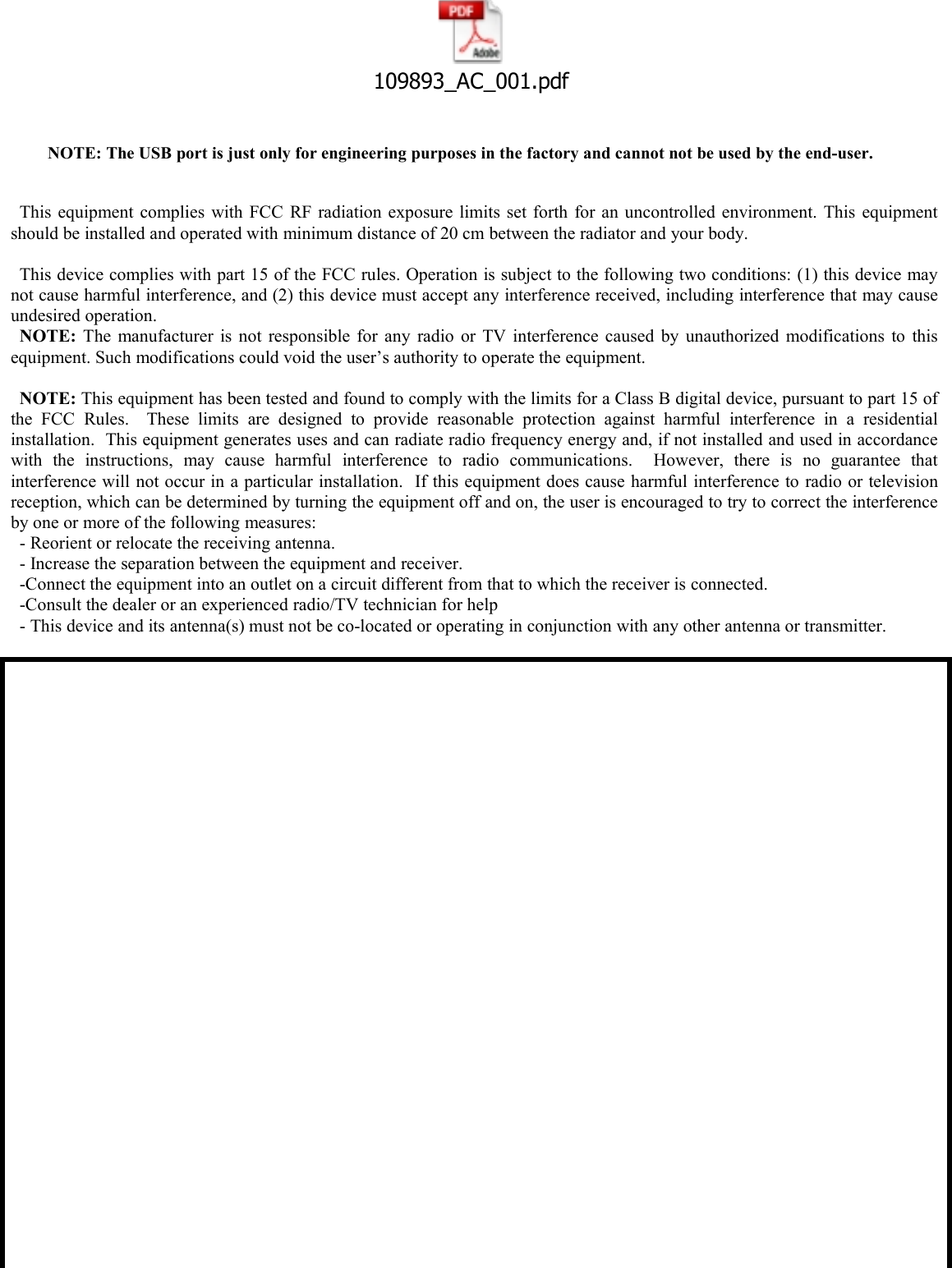 109893_AC_001.pdfNOTE: The USB port is just only for engineering purposes in the factory and cannot not be used by the end-user.This equipment complies with FCC RF radiation exposure limits set forth for an uncontrolled environment. This equipmentshould be installed and operated with minimum distance of 20 cm between the radiator and your body.This device complies with part 15 of the FCC rules. Operation is subject to the following two conditions: (1) this device maynot cause harmful interference, and (2) this device must accept any interference received, including interference that may causeundesired operation.NOTE: The manufacturer is not responsible for any radio or TV interference caused by unauthorized modifications to thisequipment. Such modifications could void the user’s authority to operate the equipment.NOTE: This equipment has been tested and found to comply with the limits for a Class B digital device, pursuant to part 15 ofthe FCC Rules. These limits are designed to provide reasonable protection against harmful interference in a residentialinstallation. This equipment generates uses and can radiate radio frequency energy and, if not installed and used in accordancewith the instructions, may cause harmful interference to radio communications. However, there is no guarantee thatinterference will not occur in a particular installation. If this equipment does cause harmful interference to radio or televisionreception, which can be determined by turning the equipment off and on, the user is encouraged to try to correct the interferenceby one or more of the following measures:- Reorient or relocate the receiving antenna.- Increase the separation between the equipment and receiver.-Connect the equipment into an outlet on a circuit different from that to which the receiver is connected.-Consult the dealer or an experienced radio/TV technician for help- This device and its antenna(s) must not be co-located or operating in conjunction with any other antenna or transmitter.