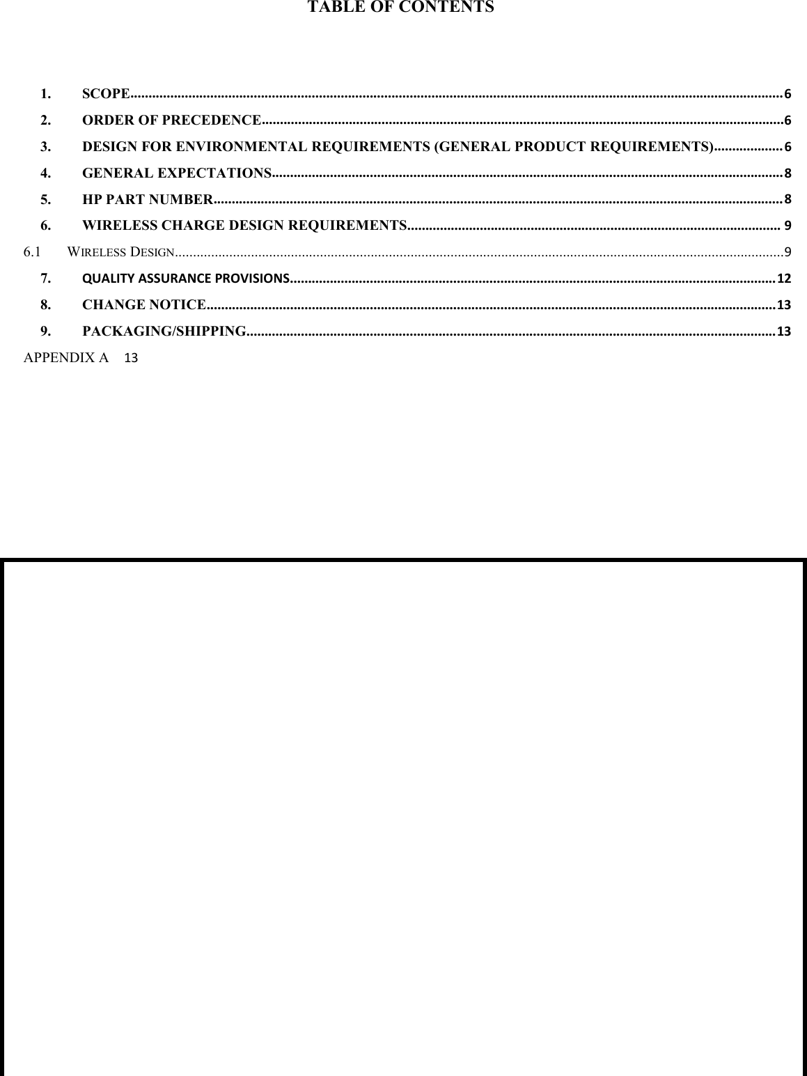 TABLE OF CONTENTS1. SCOPE....................................................................................................................................................................................62. ORDER OF PRECEDENCE................................................................................................................................................63. DESIGN FOR ENVIRONMENTAL REQUIREMENTS (GENERAL PRODUCT REQUIREMENTS)................... 64. GENERAL EXPECTATIONS.............................................................................................................................................85. HP PART NUMBER.............................................................................................................................................................86. WIRELESS CHARGE DESIGN REQUIREMENTS....................................................................................................... 96.1 WIRELESS DESIGN........................................................................................................................................................................97. QUALITY ASSURANCE PROVISIONS......................................................................................................................................128. CHANGE NOTICE.............................................................................................................................................................139. PACKAGING/SHIPPING..................................................................................................................................................13APPENDIX A 13