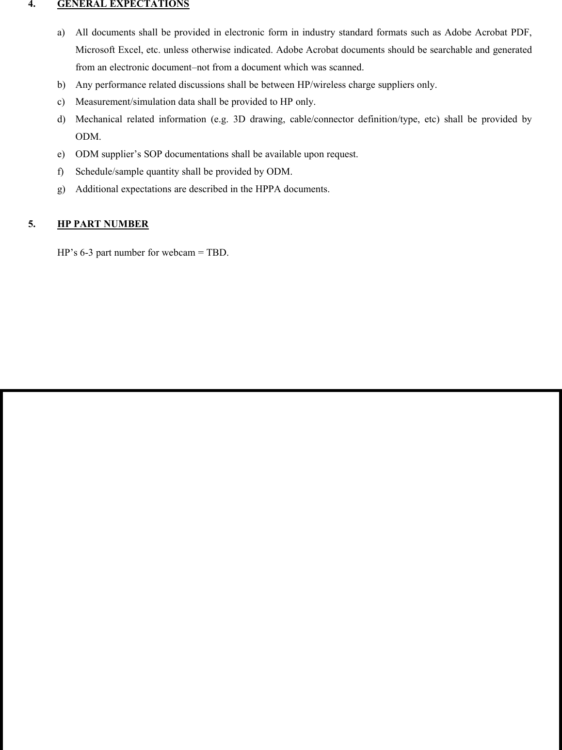 4. GENERAL EXPECTATIONSa) All documents shall be provided in electronic form in industry standard formats such as Adobe Acrobat PDF,Microsoft Excel, etc. unless otherwise indicated. Adobe Acrobat documents should be searchable and generatedfrom an electronic document–not from a document which was scanned.b) Any performance related discussions shall be between HP/wireless charge suppliers only.c) Measurement/simulation data shall be provided to HP only.d) Mechanical related information (e.g. 3D drawing, cable/connector definition/type, etc) shall be provided byODM.e) ODM supplier’s SOP documentations shall be available upon request.f) Schedule/sample quantity shall be provided by ODM.g) Additional expectations are described in the HPPA documents.5. HP PART NUMBERHP’s 6-3 part number for webcam = TBD.