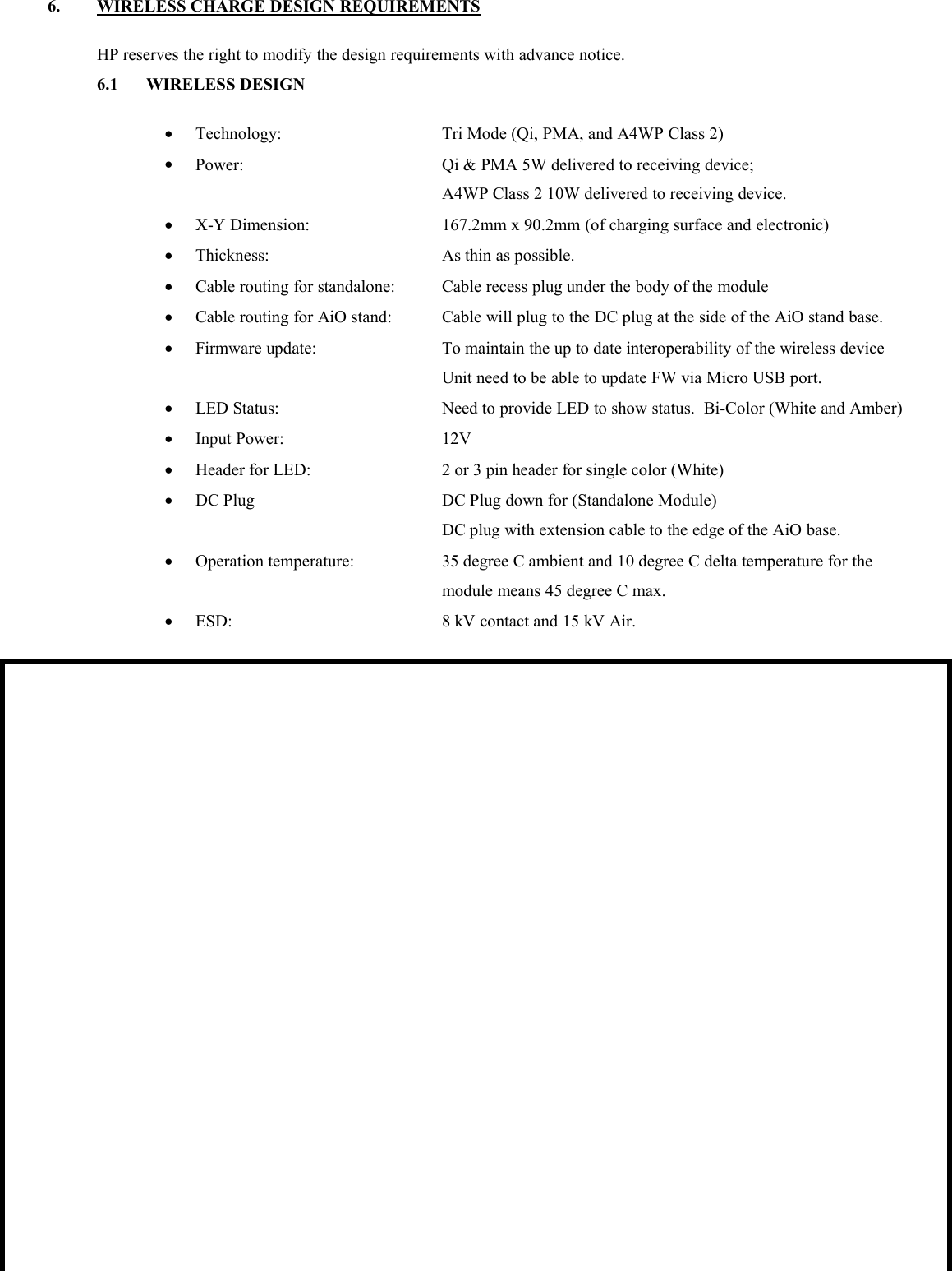 6. WIRELESS CHARGE DESIGN REQUIREMENTSHP reserves the right to modify the design requirements with advance notice.6.1 WIRELESS DESIGNTechnology: Tri Mode (Qi, PMA, and A4WP Class 2)Power: Qi &amp; PMA 5W delivered to receiving device;A4WP Class 2 10W delivered to receiving device.X-Y Dimension: 167.2mm x 90.2mm (of charging surface and electronic)Thickness: As thin as possible.Cable routing for standalone: Cable recess plug under the body of the moduleCable routing for AiO stand: Cable will plug to the DC plug at the side of the AiO stand base.Firmware update: To maintain the up to date interoperability of the wireless deviceUnit need to be able to update FW via Micro USB port.LED Status: Need to provide LED to show status. Bi-Color (White and Amber)Input Power: 12VHeader for LED: 2 or 3 pin header for single color (White)DC Plug DC Plug down for (Standalone Module)DC plug with extension cable to the edge of the AiO base.Operation temperature: 35 degree C ambient and 10 degree C delta temperature for themodule means 45 degree C max.ESD: 8 kV contact and 15 kV Air.