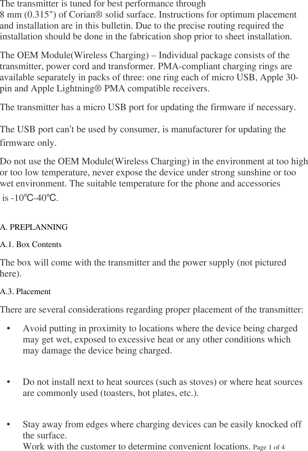 The transmitter is tuned for best performance through 8 mm (0.315&quot;) of Corian® solid surface. Instructions for optimum placement and installation are in this bulletin. Due to the precise routing required the installation should be done in the fabrication shop prior to sheet installation.  The OEM Module(Wireless Charging) – Individual package consists of the transmitter, power cord and transformer. PMA-compliant charging rings are available separately in packs of three: one ring each of micro USB, Apple 30-pin and Apple Lightning® PMA compatible receivers.  The transmitter has a micro USB port for updating the firmware if necessary.  The USB port can’t be used by consumer, is manufacturer for updating the firmware only. Do not use the OEM Module(Wireless Charging) in the environment at too high or too low temperature, never expose the device under strong sunshine or too wet environment. The suitable temperature for the phone and accessories  is -10℃-40℃.  A. PREPLANNING  A.1. Box Contents  The box will come with the transmitter and the power supply (not pictured here).  A.3. Placement  There are several considerations regarding proper placement of the transmitter:    •  Avoid putting in proximity to locations where the device being charged may get wet, exposed to excessive heat or any other conditions which may damage the device being charged.     •  Do not install next to heat sources (such as stoves) or where heat sources are commonly used (toasters, hot plates, etc.).     •  Stay away from edges where charging devices can be easily knocked off the surface.  Work with the customer to determine convenient locations. Page 1 of 4    