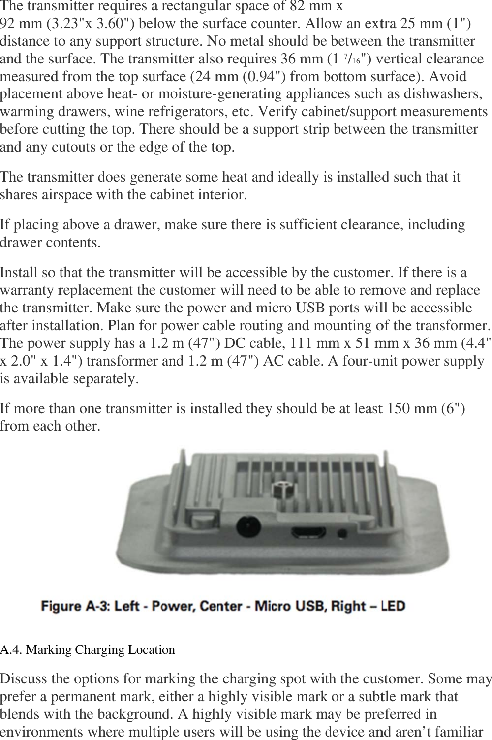 The tran92 mm (distance and the smeasuredplacemenwarmingbefore cuand any The transhares aiIf placingdrawer cInstall sowarrantythe transafter instThe powx 2.0&quot; x is availabIf more tfrom eac A.4. MarkDiscuss tprefer a pblends wenvironmsmitter re3.23&quot;x 3. to any susurface. Td from thnt above g drawersutting thecutouts osmitter doirspace wg above acontents.  o that the y replacemmitter. Mtallation. wer supply1.4&quot;) tranble separathan one tch other.  king Chargthe optionpermanenwith the baments wheequires a .60&quot;) beloupport struThe transmhe top surf heat- or m, wine refe top. Theor the edgoes generwith the caa drawer,   transmittment the cMake sure  Plan for py has a 1.2nsformer ately.  transmitte ging Locatins for mant mark, eackgrounere multiprectangulow the suructure. Nmitter alsoface (24 mmoisture-frigeratorere shoulde of the torate someabinet inte make surter will becustomer  the powepower cab2 m (47&quot;)and 1.2 mer is instaon  arking theeither a hind. A highple users lar space rface couNo metal so requiresmm (0.94generatinrs, etc. Ved be a supop.  e heat anderior.  re there ise accessib will needer and mible routin) DC cablm (47&quot;) Aalled theye chargingighly visihly visible will be u of 82 mmunter. Alloshould bes 36 mm 4&quot;) from bng applianerify cabipport stripd ideally is sufficienble by thed to be abcro USB ng and mole, 111 mAC cable. y should bg spot witible marke mark musing the dm x ow an ext between (1 7/16&quot;) vbottom sunces suchnet/suppop betweens installednt clearane customeble to rem ports wilounting omm x 51 mA four-unbe at least th the cusk or a subtmay be predevice antra 25 mmn the transvertical clurface). Ah as dishwort measun the transd such thnce, incluer. If theremove and rll be acceof the tranmm x 36 mnit powert 150 mmstomer. Sotle mark teferred in nd aren’t fm (1&quot;) smitter earance Avoid washers, urements smitter at it uding e is a replace ssible nsformer. mm (4.4&quot; r supply  (6&quot;) ome maythat  familiar    