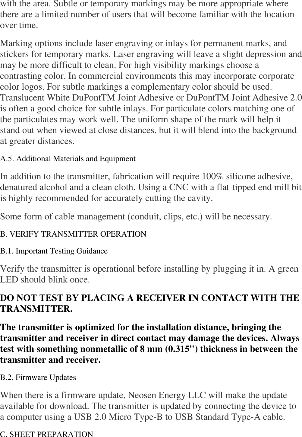 with the area. Subtle or temporary markings may be more appropriate where there are a limited number of users that will become familiar with the location over time.  Marking options include laser engraving or inlays for permanent marks, and stickers for temporary marks. Laser engraving will leave a slight depression and may be more difficult to clean. For high visibility markings choose a contrasting color. In commercial environments this may incorporate corporate color logos. For subtle markings a complementary color should be used. Translucent White DuPontTM Joint Adhesive or DuPontTM Joint Adhesive 2.0 is often a good choice for subtle inlays. For particulate colors matching one of the particulates may work well. The uniform shape of the mark will help it stand out when viewed at close distances, but it will blend into the background at greater distances.  A.5. Additional Materials and Equipment  In addition to the transmitter, fabrication will require 100% silicone adhesive, denatured alcohol and a clean cloth. Using a CNC with a flat-tipped end mill bit is highly recommended for accurately cutting the cavity.  Some form of cable management (conduit, clips, etc.) will be necessary.  B. VERIFY TRANSMITTER OPERATION  B.1. Important Testing Guidance  Verify the transmitter is operational before installing by plugging it in. A green LED should blink once.  DO NOT TEST BY PLACING A RECEIVER IN CONTACT WITH THE TRANSMITTER.  The transmitter is optimized for the installation distance, bringing the transmitter and receiver in direct contact may damage the devices. Always test with something nonmetallic of 8 mm (0.315&quot;) thickness in between the transmitter and receiver.  B.2. Firmware Updates  When there is a firmware update, Neosen Energy LLC will make the update available for download. The transmitter is updated by connecting the device to a computer using a USB 2.0 Micro Type-B to USB Standard Type-A cable.  C. SHEET PREPARATION  