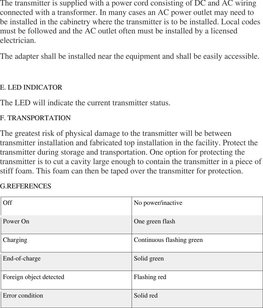 The transmitter is supplied with a power cord consisting of DC and AC wiring connected with a transformer. In many cases an AC power outlet may need to be installed in the cabinetry where the transmitter is to be installed. Local codes must be followed and the AC outlet often must be installed by a licensed electrician.  The adapter shall be installed near the equipment and shall be easily accessible.  E. LED INDICATOR  The LED will indicate the current transmitter status.  F. TRANSPORTATION  The greatest risk of physical damage to the transmitter will be between transmitter installation and fabricated top installation in the facility. Protect the transmitter during storage and transportation. One option for protecting the transmitter is to cut a cavity large enough to contain the transmitter in a piece of stiff foam. This foam can then be taped over the transmitter for protection.  G.REFERENCES  Off No power/inactive  Power On  One green flash  Charging  Continuous flashing green  End-of-charge  Solid green  Foreign object detected  Flashing red  Error condition  Solid red        