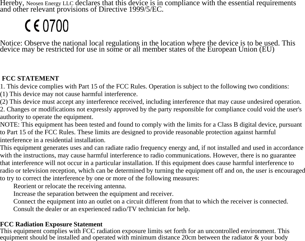  Hereby, Neosen Energy LLC declares that this device is in compliance with the essential requirements and other relevant provisions of Directive 1999/5/EC.    Notice: Observe the national local regulations in the location where the device is to be used. This device may be restricted for use in some or all member states of the European Union (EU)     FCC STATEMENT  1. This device complies with Part 15 of the FCC Rules. Operation is subject to the following two conditions:  (1) This device may not cause harmful interference.  (2) This device must accept any interference received, including interference that may cause undesired operation.  2. Changes or modifications not expressly approved by the party responsible for compliance could void the user&apos;s authority to operate the equipment.  NOTE: This equipment has been tested and found to comply with the limits for a Class B digital device, pursuant to Part 15 of the FCC Rules. These limits are designed to provide reasonable protection against harmful interference in a residential installation.  This equipment generates uses and can radiate radio frequency energy and, if not installed and used in accordance with the instructions, may cause harmful interference to radio communications. However, there is no guarantee that interference will not occur in a particular installation. If this equipment does cause harmful interference to radio or television reception, which can be determined by turning the equipment off and on, the user is encouraged to try to correct the interference by one or more of the following measures:      Reorient or relocate the receiving antenna.      Increase the separation between the equipment and receiver.      Connect the equipment into an outlet on a circuit different from that to which the receiver is connected.  Consult the dealer or an experienced radio/TV technician for help.   FCC Radiation Exposure Statement  This equipment complies with FCC radiation exposure limits set forth for an uncontrolled environment. This equipment should be installed and operated with minimum distance 20cm between the radiator &amp; your body    