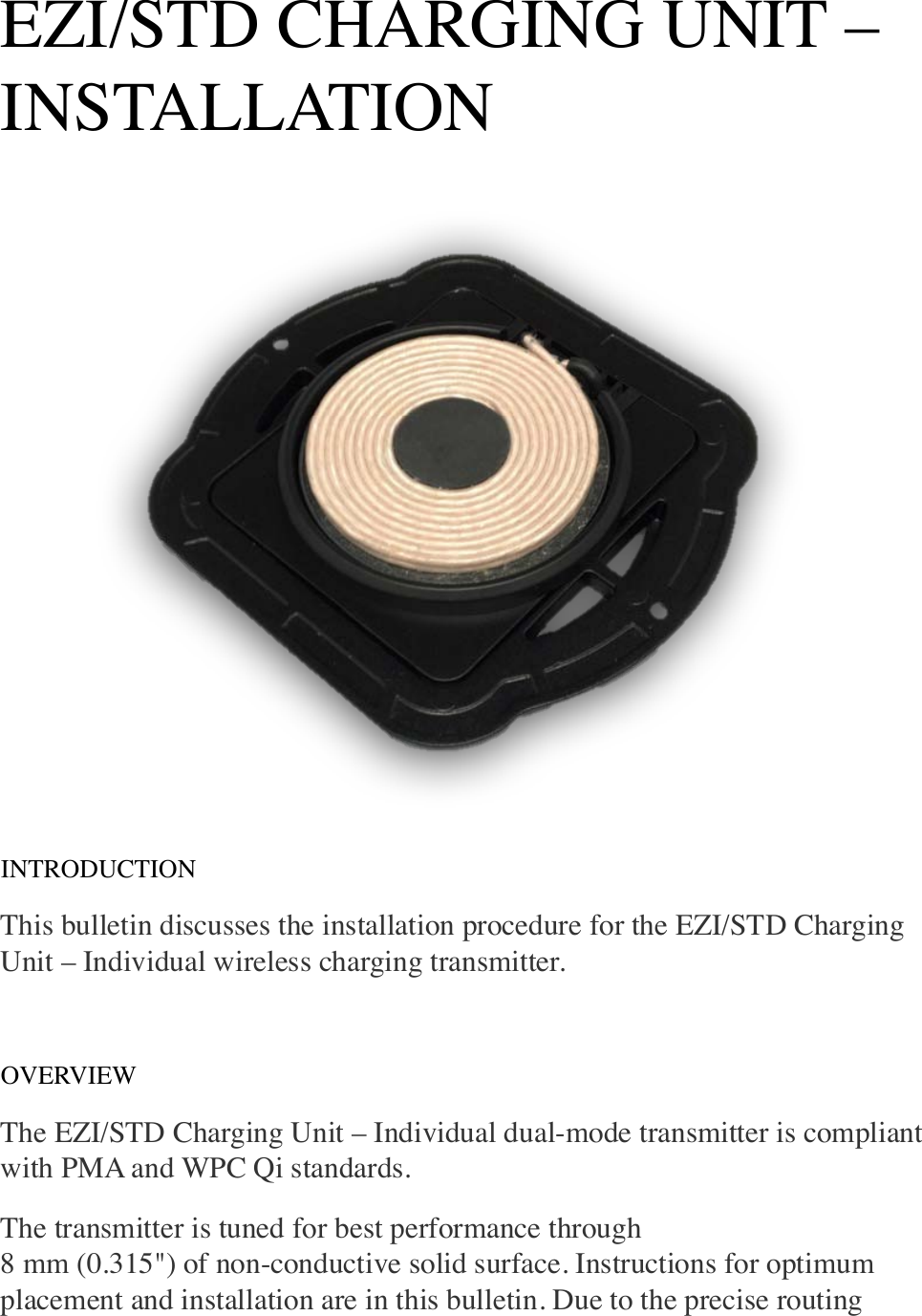 EZI/STD CHARGING UNIT – INSTALLATION INTRODUCTION This bulletin discusses the installation procedure for the EZI/STD Charging Unit – Individual wireless charging transmitter.   OVERVIEW The EZI/STD Charging Unit – Individual dual-mode transmitter is compliant with PMA and WPC Qi standards. The transmitter is tuned for best performance through!8 mm (0.315&quot;) of non-conductive solid surface. Instructions for optimum placement and installation are in this bulletin. Due to the precise routing 