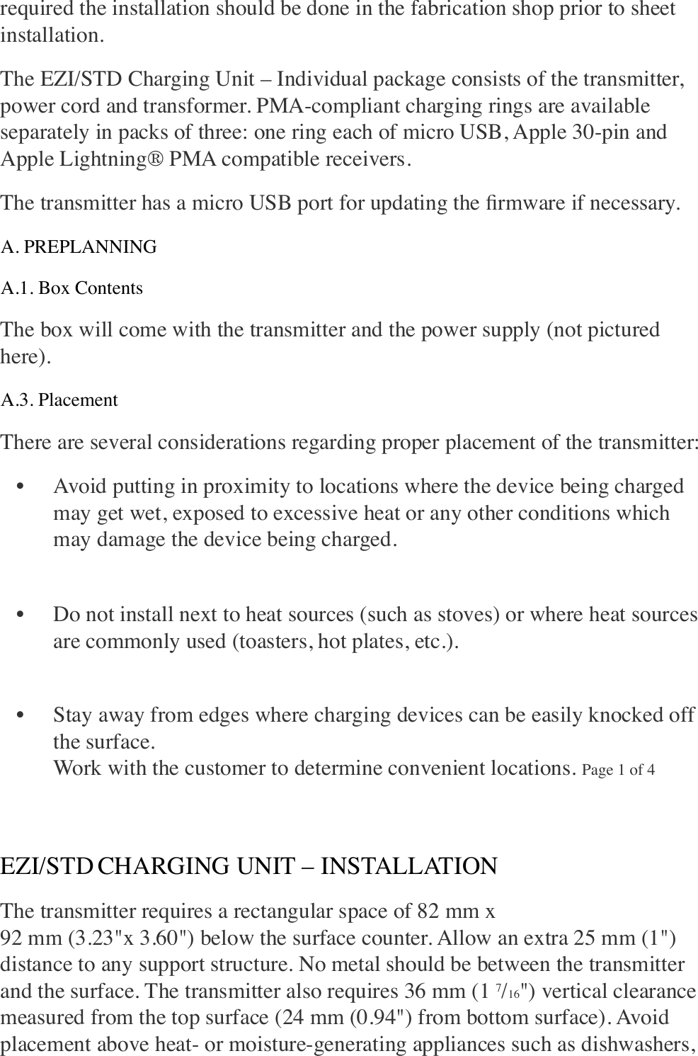 required the installation should be done in the fabrication shop prior to sheet installation. The EZI/STD Charging Unit – Individual package consists of the transmitter, power cord and transformer. PMA-compliant charging rings are available separately in packs of three: one ring each of micro USB, Apple 30-pin and Apple Lightning® PMA compatible receivers. The transmitter has a micro USB port for updating the ﬁrmware if necessary. A. PREPLANNING A.1. Box Contents The box will come with the transmitter and the power supply (not pictured here). A.3. Placement There are several considerations regarding proper placement of the transmitter: • Avoid putting in proximity to locations where the device being charged may get wet, exposed to excessive heat or any other conditions which may damage the device being charged. !• Do not install next to heat sources (such as stoves) or where heat sources are commonly used (toasters, hot plates, etc.). !• Stay away from edges where charging devices can be easily knocked off the surface. !Work with the customer to determine convenient locations. Page 1 of 4 ! EZI/STD CHARGING UNIT – INSTALLATION The transmitter requires a rectangular space of 82 mm x!92 mm (3.23&quot;x 3.60&quot;) below the surface counter. Allow an extra 25 mm (1&quot;) distance to any support structure. No metal should be between the transmitter and the surface. The transmitter also requires 36 mm (1 7/16&quot;) vertical clearance measured from the top surface (24 mm (0.94&quot;) from bottom surface). Avoid placement above heat- or moisture-generating appliances such as dishwashers, 