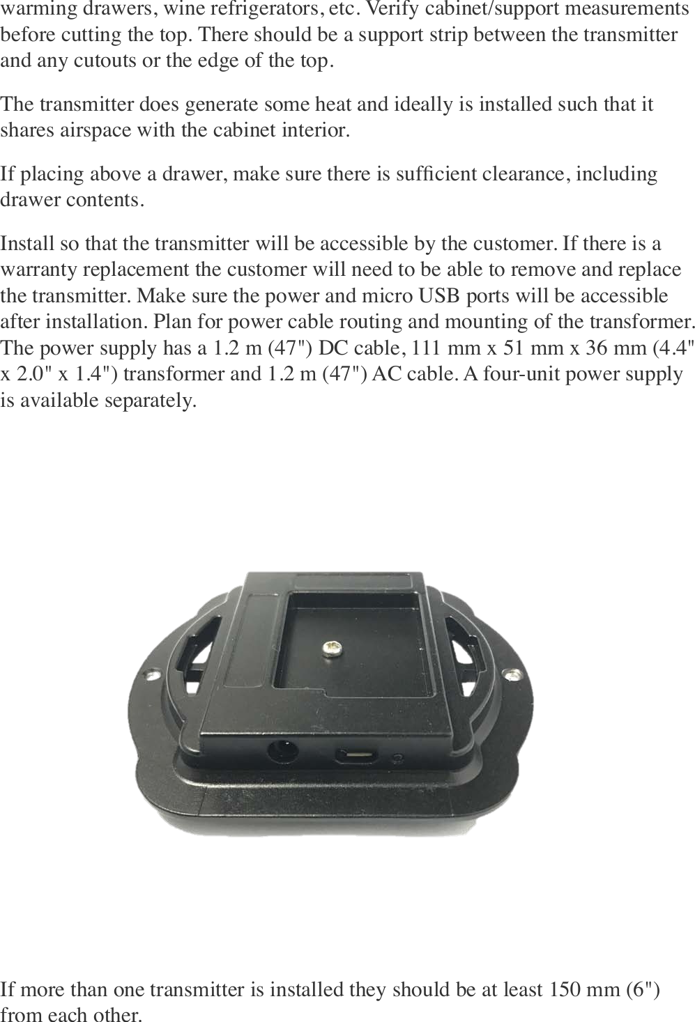 warming drawers, wine refrigerators, etc. Verify cabinet/support measurements before cutting the top. There should be a support strip between the transmitter and any cutouts or the edge of the top. The transmitter does generate some heat and ideally is installed such that it shares airspace with the cabinet interior. If placing above a drawer, make sure there is sufﬁcient clearance, including drawer contents. Install so that the transmitter will be accessible by the customer. If there is a warranty replacement the customer will need to be able to remove and replace the transmitter. Make sure the power and micro USB ports will be accessible after installation. Plan for power cable routing and mounting of the transformer. The power supply has a 1.2 m (47&quot;) DC cable, 111 mm x 51 mm x 36 mm (4.4&quot; x 2.0&quot; x 1.4&quot;) transformer and 1.2 m (47&quot;) AC cable. A four-unit power supply is available separately. If more than one transmitter is installed they should be at least 150 mm (6&quot;) from each other. 