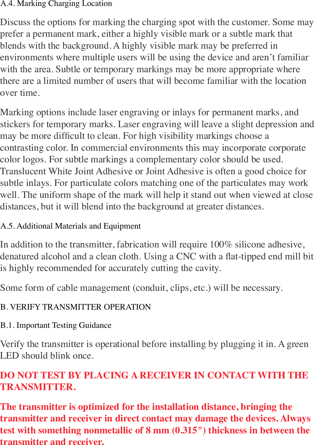 A.4. Marking Charging Location Discuss the options for marking the charging spot with the customer. Some may prefer a permanent mark, either a highly visible mark or a subtle mark that blends with the background. A highly visible mark may be preferred in environments where multiple users will be using the device and aren’t familiar with the area. Subtle or temporary markings may be more appropriate where there are a limited number of users that will become familiar with the location over time. Marking options include laser engraving or inlays for permanent marks, and stickers for temporary marks. Laser engraving will leave a slight depression and may be more difﬁcult to clean. For high visibility markings choose a contrasting color. In commercial environments this may incorporate corporate color logos. For subtle markings a complementary color should be used. Translucent White Joint Adhesive or Joint Adhesive is often a good choice for subtle inlays. For particulate colors matching one of the particulates may work well. The uniform shape of the mark will help it stand out when viewed at close distances, but it will blend into the background at greater distances. A.5. Additional Materials and Equipment In addition to the transmitter, fabrication will require 100% silicone adhesive, denatured alcohol and a clean cloth. Using a CNC with a ﬂat-tipped end mill bit is highly recommended for accurately cutting the cavity. Some form of cable management (conduit, clips, etc.) will be necessary. B. VERIFY TRANSMITTER OPERATION B.1. Important Testing Guidance Verify the transmitter is operational before installing by plugging it in. A green LED should blink once. DO NOT TEST BY PLACING A RECEIVER IN CONTACT WITH THE TRANSMITTER. The transmitter is optimized for the installation distance, bringing the transmitter and receiver in direct contact may damage the devices. Always test with something nonmetallic of 8 mm (0.315&quot;) thickness in between the transmitter and receiver. 