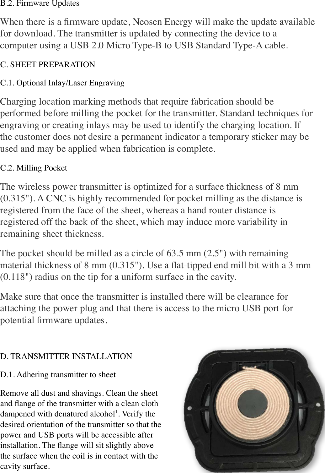 B.2. Firmware Updates When there is a ﬁrmware update, Neosen Energy will make the update available for download. The transmitter is updated by connecting the device to a computer using a USB 2.0 Micro Type-B to USB Standard Type-A cable. C. SHEET PREPARATION C.1. Optional Inlay/Laser Engraving Charging location marking methods that require fabrication should be performed before milling the pocket for the transmitter. Standard techniques for engraving or creating inlays may be used to identify the charging location. If the customer does not desire a permanent indicator a temporary sticker may be used and may be applied when fabrication is complete. C.2. Milling Pocket The wireless power transmitter is optimized for a surface thickness of 8 mm (0.315&quot;). A CNC is highly recommended for pocket milling as the distance is registered from the face of the sheet, whereas a hand router distance is registered off the back of the sheet, which may induce more variability in remaining sheet thickness. The pocket should be milled as a circle of 63.5 mm (2.5&quot;) with remaining material thickness of 8 mm (0.315&quot;). Use a ﬂat-tipped end mill bit with a 3 mm (0.118&quot;) radius on the tip for a uniform surface in the cavity. Make sure that once the transmitter is installed there will be clearance for attaching the power plug and that there is access to the micro USB port for potential ﬁrmware updates. D. TRANSMITTER INSTALLATION D.1. Adhering transmitter to sheet Remove all dust and shavings. Clean the sheet and ﬂange of the transmitter with a clean cloth dampened with denatured alcohol1. Verify the desired orientation of the transmitter so that the power and USB ports will be accessible after installation. The ﬂange will sit slightly above the surface when the coil is in contact with the cavity surface. 