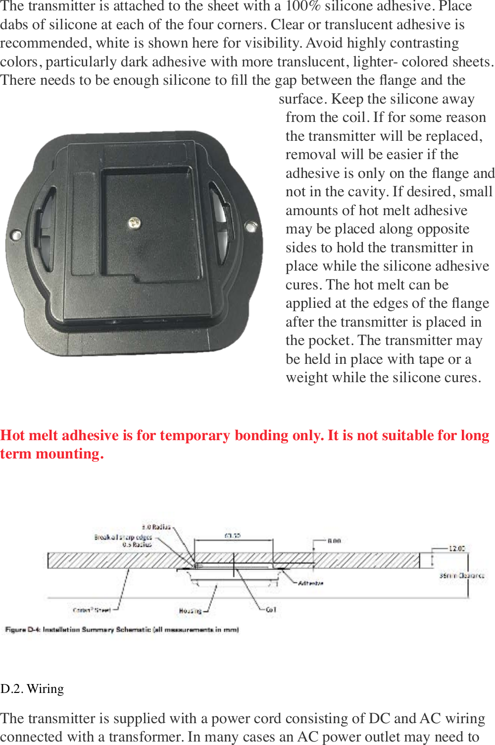 The transmitter is attached to the sheet with a 100% silicone adhesive. Place dabs of silicone at each of the four corners. Clear or translucent adhesive is recommended, white is shown here for visibility. Avoid highly contrasting colors, particularly dark adhesive with more translucent, lighter- colored sheets. There needs to be enough silicone to ﬁll the gap between the ﬂange and the surface. Keep the silicone away from the coil. If for some reason the transmitter will be replaced, removal will be easier if the adhesive is only on the ﬂange and not in the cavity. If desired, small amounts of hot melt adhesive may be placed along opposite sides to hold the transmitter in place while the silicone adhesive cures. The hot melt can be applied at the edges of the ﬂange after the transmitter is placed in the pocket. The transmitter may be held in place with tape or a weight while the silicone cures. Hot melt adhesive is for temporary bonding only. It is not suitable for long term mounting. D.2. Wiring The transmitter is supplied with a power cord consisting of DC and AC wiring connected with a transformer. In many cases an AC power outlet may need to 