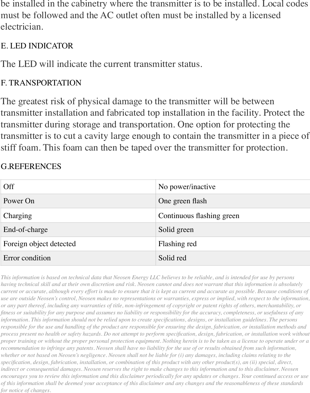 be installed in the cabinetry where the transmitter is to be installed. Local codes must be followed and the AC outlet often must be installed by a licensed electrician. E. LED INDICATOR The LED will indicate the current transmitter status. F. TRANSPORTATION The greatest risk of physical damage to the transmitter will be between transmitter installation and fabricated top installation in the facility. Protect the transmitter during storage and transportation. One option for protecting the transmitter is to cut a cavity large enough to contain the transmitter in a piece of stiff foam. This foam can then be taped over the transmitter for protection. G.REFERENCES This information is based on technical data that Neosen Energy LLC believes to be reliable, and is intended for use by persons having technical skill and at their own discretion and risk. Neosen cannot and does not warrant that this information is absolutely current or accurate, although every effort is made to ensure that it is kept as current and accurate as possible. Because conditions of use are outside Neosen’s control, Neosen makes no representations or warranties, express or implied, with respect to the information, or any part thereof, including any warranties of title, non-infringement of copyright or patent rights of others, merchantability, or ﬁtness or suitability for any purpose and assumes no liability or responsibility for the accuracy, completeness, or usefulness of any information. This information should not be relied upon to create speciﬁcations, designs, or installation guidelines. The persons responsible for the use and handling of the product are responsible for ensuring the design, fabrication, or installation methods and process present no health or safety hazards. Do not attempt to perform speciﬁcation, design, fabrication, or installation work without proper training or without the proper personal protection equipment. Nothing herein is to be taken as a license to operate under or a recommendation to infringe any patents. Neosen shall have no liability for the use of or results obtained from such information, whether or not based on Neosen’s negligence. Neosen shall not be liable for (i) any damages, including claims relating to the speciﬁcation, design, fabrication, installation, or combination of this product with any other product(s), an (ii) special, direct, indirect or consequential damages. Neosen reserves the right to make changes to this information and to this disclaimer. Neosen encourages you to review this information and this disclaimer periodically for any updates or changes. Your continued access or use of this information shall be deemed your acceptance of this disclaimer and any changes and the reasonableness of these standards for notice of changes. OffNo power/inactive Power On One green ﬂash Charging Continuous ﬂashing green End-of-charge Solid green Foreign object detected Flashing red Error condition Solid red 